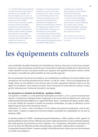 13

« 1. Les États Parties reconnaissent le   touristiques, et, dans la mesure du           constituent pas un obstacle
droit des personnes handicapées de        possible, aux monuments et sites              déraisonnable ou discriminatoire
participer à la vie culturelle, sur la    importants pour la culture nationale.         à l’accès des personnes
base de l’égalité avec les autres, et     2. Les États Parties prennent des             handicapées aux produits culturels.
prennent toutes mesures appropriées       mesures appropriées pour donner               4. Les personnes handicapées
pour faire en sorte qu’elles :            aux personnes handicapées la                  ont droit, sur la base de l’égalité
a) Aient accès aux produits culturels     possibilité de développer et de               avec les autres, à la reconnaissance
dans des formats accessibles ;            réaliser leur potentiel créatif, artistique   et au soutien de leur identité
b) Aient accès aux émissions de           et intellectuel, non seulement dans           culturelle et linguistique spéciﬁque,
télévision, aux ﬁlms, aux pièces de       leur propre intérêt, mais aussi pour          y compris les langues des signes
théâtre et autres activités culturelles   l’enrichissement de la société.               et la culture des sourds. »
dans des formats accessibles ;            3. Les États Parties prennent toutes
c) Aient accès aux lieux d’activités      mesures appropriées, conformément             (Texte intégral de la convention sur :
culturelles tels que les théâtres, les    au droit international, pour faire en         http://www.un.org/french/disabilities/
musées, les cinémas, les                  sorte que les lois protégeant les droits      convention)
bibliothèques et les services             de propriété intellectuelle ne




les équipements culturels
sont transférables du public handicapé vers l’ensemble des visiteurs. Ainsi, pour ne citer qu’un exemple,
la prise en compte du handicap sensoriel incite à réintroduire l’expérience sensible dans la découverte de
l’offre culturelle et du lieu. Les espaces tactiles avec maquettes sont appréciés des jeunes visiteurs comme
des adultes. L’ensemble des publics bénéﬁcie de cette nouvelle approche.

Pour les personnels d’accueil et de surveillance, une sensibilisation au handicap et à l’accueil adapté a pour
conséquence une nouvelle perception de leur mission. Le rôle de « relais », sorte d’accompagnement pri-
vilégié, donne un sens différent à leur fonction (qui n’est plus uniquement répressive dans le cas des
agents de surveillance). Cette mission d’accueil, visant l’autonomie et le bien-être des visiteurs, ne peut
qu’être valorisante pour l’institution culturelle et son équipe.

Les personnes en situation de handicap : quelques chiffres
À la question « Combien y a-t-il de personnes handicapées, en France ? », il n’y a pas une mais plusieurs
réponses. L’information statistique émane d’organismes et de services dont les objectifs sont variés et les
critères de dénombrements différents (cf. rapport Paul Blanc, Sénat – Commission des affaires sociales, 2002).
Il est donc difﬁcile de connaître le nombre de personnes handicapées, les types de déﬁcience et leurs
degrés de gravité parmi cette diversité de sources.
Aujourd’hui, il y aurait « entre 2,8 millions et 23,65 millions de personnes handicapées, selon le péri-
mètre utilisé », indique un rapport de la Cour des comptes au président de la République (La vie avec un
handicap, 2003).

La dernière enquête de l’INSEE « Handicap-Incapacité-Dépendance » (HID), publiée en 2001, apporte les
données globales les plus récentes. Effectuée pour partie auprès des personnes vivant en domicile ordinaire,
elle révèle que près d’une personne sur trois a répondu « oui » à la question « Rencontrez-vous dans la vie
de tous les jours des difﬁcultés qu’elles soient physiques, sensorielles, intellectuelles ou mentales ? »
La population française déclare « ressentir une gêne et des difﬁcultés pour évoluer dans son environnement
ou accéder aux transports ».
 