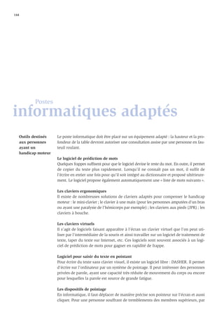 144




          Postes
informatiques adaptés
   Outils destinés   Le poste informatique doit être placé sur un équipement adapté : la hauteur et la pro-
   aux personnes     fondeur de la table devront autoriser une consultation assise par une personne en fau-
   ayant un          teuil roulant.
   handicap moteur
                     Le logiciel de prédiction de mots
                     Quelques frappes sufﬁsent pour que le logiciel devine le reste du mot. En outre, il permet
                     de copier du texte plus rapidement. Lorsqu’il ne connaît pas un mot, il suffit de
                     l’écrire en entier une fois pour qu’il soit intégré au dictionnaire et proposé ultérieure-
                     ment. Le logiciel propose également automatiquement une « liste de mots suivants ».

                     Les claviers ergonomiques
                     Il existe de nombreuses solutions de claviers adaptés pour compenser le handicap
                     moteur : le mini-clavier ; le clavier à une main (pour les personnes amputées d’un bras
                     ou ayant une paralysie de l’hémicorps par exemple) ; les claviers aux pieds (JPR) ; les
                     claviers à bouche.

                     Les claviers virtuels
                     Il s’agit de logiciels faisant apparaître à l’écran un clavier virtuel que l’on peut uti-
                     liser par l’intermédiaire de la souris et ainsi travailler sur un logiciel de traitement de
                     texte, taper du texte sur Internet, etc. Ces logiciels sont souvent associés à un logi-
                     ciel de prédiction de mots pour gagner en rapidité de frappe.

                     Logiciel pour saisir du texte en pointant
                     Pour écrire du texte sans clavier visuel, il existe un logiciel libre : DASHER. Il permet
                     d’écrire sur l’ordinateur par un système de pointage. Il peut intéresser des personnes
                     privées de parole, ayant une capacité très réduite de mouvement du corps ou encore
                     pour lesquelles la parole est source de grande fatigue.

                     Les dispositifs de pointage
                     En informatique, il faut déplacer de manière précise son pointeur sur l’écran et aussi
                     cliquer. Pour une personne souffrant de tremblements des membres supérieurs, par
 