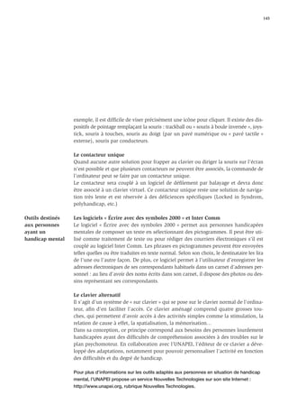 145




                  exemple, il est difﬁcile de viser précisément une icône pour cliquer. Il existe des dis-
                  positifs de pointage remplaçant la souris : trackball ou « souris à boule inversée », joys-
                  tick, souris à touches, souris au doigt (par un pavé numérique ou « pavé tactile »
                  externe), souris par conducteurs.

                  Le contacteur unique
                  Quand aucune autre solution pour frapper au clavier ou diriger la souris sur l’écran
                  n’est possible et que plusieurs contacteurs ne peuvent être associés, la commande de
                  l’ordinateur peut se faire par un contacteur unique.
                  Le contacteur sera couplé à un logiciel de déﬁlement par balayage et devra donc
                  être associé à un clavier virtuel. Ce contacteur unique reste une solution de naviga-
                  tion très lente et est réservée à des déficiences spécifiques (Locked in Syndrom,
                  polyhandicap, etc.)

Outils destinés   Les logiciels « Écrire avec des symboles 2000 » et Inter Comm
aux personnes     Le logiciel « Écrire avec des symboles 2000 » permet aux personnes handicapées
ayant un          mentales de composer un texte en sélectionnant des pictogrammes. Il peut être uti-
handicap mental   lisé comme traitement de texte ou pour rédiger des courriers électroniques s’il est
                  couplé au logiciel Inter Comm. Les phrases en pictogrammes peuvent être envoyées
                  telles quelles ou être traduites en texte normal. Selon son choix, le destinataire les lira
                  de l’une ou l’autre façon. De plus, ce logiciel permet à l’utilisateur d’enregistrer les
                  adresses électroniques de ses correspondants habituels dans un carnet d’adresses per-
                  sonnel : au lieu d’avoir des noms écrits dans son carnet, il dispose des photos ou des-
                  sins représentant ses correspondants.

                  Le clavier alternatif
                  Il s’agit d’un système de « sur clavier » qui se pose sur le clavier normal de l’ordina-
                  teur, aﬁn d’en faciliter l’accès. Ce clavier aménagé comprend quatre grosses tou-
                  ches, qui permettent d’avoir accès à des activités simples comme la stimulation, la
                  relation de cause à effet, la spatialisation, la mémorisation…
                  Dans sa conception, ce principe correspond aux besoins des personnes lourdement
                  handicapées ayant des difﬁcultés de compréhension associées à des troubles sur le
                  plan psychomoteur. En collaboration avec l’UNAPEI, l’éditeur de ce clavier a déve-
                  loppé des adaptations, notamment pour pouvoir personnaliser l’activité en fonction
                  des difﬁcultés et du degré de handicap.

                  Pour plus d’informations sur les outils adaptés aux personnes en situation de handicap
                  mental, l’UNAPEI propose un service Nouvelles Technologies sur son site Internet :
                  http://www.unapei.org, rubrique Nouvelles Technologies.
 