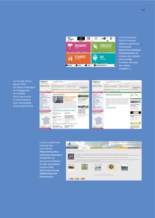 147




                                                   Le site Internet du
                                                   Centre Pompidou
                                                   dédié aux personnes
                                                   handicapées
                                                   (http://www.handicap.
                                                   centrepompidou.fr)
                                                   propose des réglages
                                                   personnalisés
                                                   (couleurs, afﬁchage
                                                   des médias,
                                                   navigation...).




La nouvelle version
(janvier 2007)
de Culture.fr témoigne
de l’engagement
du ministère
de la culture et de
la communication
pour l’accessibilité
de ses sites Internet.




                         Le site Le patrimoine
                         industriel des
                         Deux-Sèvres
                         (http://www.poitou-
                         charentes.culture.gouv.
                         fr/sri/pi79/) suit
                         les recommandations
                         du Web Accessibility
                         Initiative (WAI).
                         http://www.w3.org/
                         WAI/WCAG1AAA-
                         Conformance
 