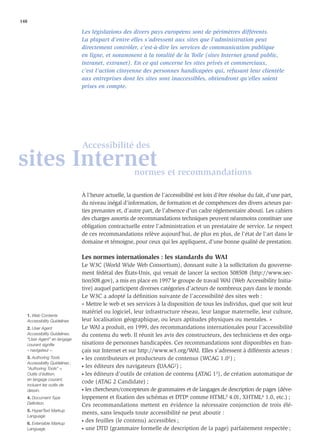 148

                                Les législations des divers pays européens sont de périmètres différents.
                                La plupart d’entre elles s’adressent aux sites que l’administration peut
                                directement contrôler, c’est-à-dire les services de communication publique
                                en ligne, et notamment à la totalité de la Toile (sites Internet grand public,
                                intranet, extranet). En ce qui concerne les sites privés et commerciaux,
                                c’est l’action citoyenne des personnes handicapées qui, refusant leur clientèle
                                aux entreprises dont les sites sont inaccessibles, obtiendront qu’elles soient
                                prises en compte.




                                Accessibilité des
sites Internet                                         normes et recommandations

                                À l’heure actuelle, la question de l’accessibilité est loin d’être résolue du fait, d’une part,
                                du niveau inégal d’information, de formation et de compétences des divers acteurs par-
                                ties prenantes et, d’autre part, de l’absence d’un cadre réglementaire abouti. Les cahiers
                                des charges assortis de recommandations techniques peuvent néanmoins constituer une
                                obligation contractuelle entre l’administration et un prestataire de service. Le respect
                                de ces recommandations relève aujourd’hui, de plus en plus, de l’état de l’art dans le
                                domaine et témoigne, pour ceux qui les appliquent, d’une bonne qualité de prestation.

                                Les normes internationales : les standards du WAI
                                Le W3C (World Wide Web Consortium), donnant suite à la sollicitation du gouverne-
                                ment fédéral des États-Unis, qui venait de lancer la section 508508 (http://www.sec-
                                tion508.gov), a mis en place en 1997 le groupe de travail WAI (Web Accessibility Initia-
                                tive) auquel participent diverses catégories d’acteurs de nombreux pays dans le monde.
                                Le W3C a adopté la déﬁnition suivante de l’accessibilité des sites web :
                                « Mettre le web et ses services à la disposition de tous les individus, quel que soit leur
                                matériel ou logiciel, leur infrastructure réseau, leur langue maternelle, leur culture,
   1. Web Contents
   Accessibility Guidelines     leur localisation géographique, ou leurs aptitudes physiques ou mentales. »
   2. User Agent                Le WAI a produit, en 1999, des recommandations internationales pour l’accessibilité
   Accessibility Guidelines.    du contenu du web. Il réunit les avis des constructeurs, des techniciens et des orga-
   “User Agent” en langage
   courant signiﬁe              nisations de personnes handicapées. Ces recommandations sont disponibles en fran-
   « navigateur ».              çais sur Internet et sur http://www.w3.org/WAI. Elles s’adressent à différents acteurs :
   3. Authoring Tools           • les contributeurs et producteurs de contenus (WCAG 1.01) ;
   Accessibility Guidelines ;
                                • les éditeurs des navigateurs (UAAG2) ;
   “Authoring Tools” =
   Outils d’édition,            • les éditeurs d’outils de création de contenu (ATAG 13), de création automatique de
   en langage courant,
                                code (ATAG 2 Candidate) ;
   incluant les outils de
   dessin.                      • les chercheurs/concepteurs de grammaires et de langages de description de pages (déve-

   4. Document Type             loppement et ﬁxation des schémas et DTD4 comme HTML5 4.01, XHTML6 1.0, etc.) ;
   Deﬁnition                    Ces recommandations mettent en évidence la nécessaire conjonction de trois élé-
   5. HyperText Markup
                                ments, sans lesquels toute accessibilité ne peut aboutir :
   Language
                                • des feuilles (le contenu) accessibles ;
   6. Extensible Markup
   Language                     • une DTD (grammaire formelle de description de la page) parfaitement respectée ;
 