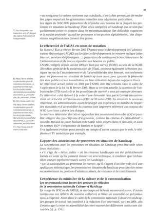 149

                              • un navigateur lui-même conforme aux standards, c’est-à-dire permettant de rendre
                              des pages respectant les grammaires formelles sans adaptation particulière.
                              Les règles du W3C-WAI permettent de répondre aux besoins de la plupart des per-
                              sonnes en situation de handicap. Pour deux catégories de handicap qui ne sont pas
7. Pour lesquelles une        parfaitement prises en compte dans les recommandations (les difﬁcultés cognitives
traduction en LSF (langue
des signes française) est
                              et la surdité profonde7 quand les personnes n’ont pu être alphabétisées), des dispo-
indispensable.                sitions supplémentaires doivent être prises.

                              Le référentiel de l’ADAE en cours de mutation
                              En France, l’État a créé en février 2003 l’Agence pour le développement de l’adminis-
                              tration électronique (ADAE) qui favorise le développement de services en ligne (sites
                              Internet, services téléphoniques…), permettant de moderniser le fonctionnement de
                              l’administration et de mieux répondre aux besoins du public.
                              L’ADAE, intégrée depuis janvier 2006 en tant que service (SDAE) au sein de la DGME
                              (Direction générale de la modernisation de l’État), promeut également de bonnes pra-
                              tiques en vue de l’assainissement et de l’accessibilité des sites Internet, non seulement
                              pour les personnes en situation de handicap mais aussi pour garantir la pérennité
8. https://www.ateliers.
modernisation.gouv.fr/        des sites publics et leur consultation ou leur utilisation depuis des supports divers.
ministeres/domaines_d_        Le référentiel actuel publié en 2003 par l’ADAE doit être refondu dans le cadre de
expertise/architecture_
                              l’application de la loi du 11 février 2005. Dans sa version actuelle, la question de l’uti-
fonctio/public/atelier_
dematerialis/accessibilite/   lisation des DTD standards et les procédures de recette8 y sont par exemple absentes.
documents_a_consulte/         Ce référentiel a été élaboré à la suite d’une demande faite par le Comité interminis-
site_de_validation_d/view
                              tériel de la Société de l’information (CISI) le 10 juillet 2003. En attendant le nouveau
9. http://www.useit.com
                              référentiel, les administrations ayant développé une expérience en matière de respect
10. https://www.ateliers.
modernisation.gouv.fr/        des standards et d’accessibilité du contenu font largement référence aux travaux du
ministeres/domaines_d_        W3C dans leurs cahiers des charges.
expertise/architecture_
fonctio/public/atelier_       Le nouveau référentiel devrait se rapprocher des recommandations du W3C et peut-
dematerialis/accessibilite/   être intégrer des prescriptions d’ergonomie, comme les critères d’« utilisabilité 9 »
documents_a_consulte/
referentiel_techniqu/view
                              issus des travaux de Jakob Nielsen et de Marie Tahir, experts dans ce domaine, et aussi
11. http://www.inria.fr/      les normes ISO10 d’ergonomie de Bastien et Scapin11.
rrrt/rt-0156.html             Il va également évoluer pour prendre en compte d’autres canaux que le web, le télé-
                              phone et TV numérique par exemple.

                              L’apport des associations de personnes en situation de handicap
                              La concertation avec les personnes en situation de handicap peut être utile selon
                              deux modalités :
                              • s’il s’agit de « débat public » où les citoyens handicapés ont été préalablement

                              formés en sorte qu’ils puissent donner un avis technique, à condition que l’échan-
                              tillon citoyen représente toutes sortes de handicaps ;
                              • par la participation au processus de recette ; qu’il s’agisse d’un site web ou d’une

                              application informatique, les personnes en situation de handicap pourront être mises
                              successivement en position d'administrateurs, de visiteurs et de contributeurs.

                              L’expérience du ministère de la culture et de la communication
                              Les recommandations issues des groupes de réﬂexion
                              de la commission nationale Culture et Handicap
                              En marge du W3C ou de l’ADAE, et en s’inspirant de leurs recommandations, d’autres
                              institutions ont réﬂéchi de manière collective et lister un ensemble de préconisa-
                              tions à respecter. Ainsi, dans le cadre de la commission nationale Culture et Handicap,
                              des groupes de travail ont contribué à la rédaction d’un référentiel, paru en 2004, aﬁn
                              d’encourager la mise en accessibilité des sites internet des différentes institutions cul-
                              turelles (cf. p. 156).
 