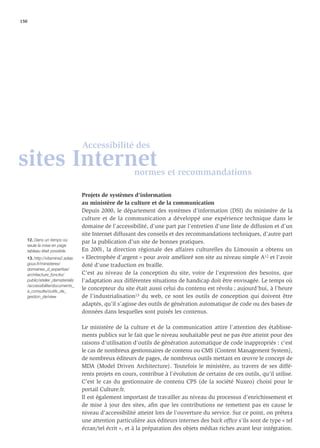 150




                                 Accessibilité des
sites Internet                                         normes et recommandations

                                 Projets de systèmes d'information
                                 au ministère de la culture et de la communication
                                 Depuis 2000, le département des systèmes d’information (DSI) du ministère de la
                                 culture et de la communication a développé une expérience technique dans le
                                 domaine de l’accessibilité, d’une part par l’entretien d'une liste de diffusion et d’un
                                 site Internet diffusant des conseils et des recommandations techniques, d’autre part
   12. Dans un temps où
                                 par la publication d'un site de bonnes pratiques.
   seule la mise en page
   tableau était possible.       En 2001, la direction régionale des affaires culturelles du Limousin a obtenu un
   13. http://vitamine2.adae.    « Electrophée d'argent » pour avoir amélioré son site au niveau simple A12 et l'avoir
   gouv.fr/ministeres/           doté d'une traduction en braille.
   domaines_d_expertise/
   architecture_fonctio/         C’est au niveau de la conception du site, voire de l’expression des besoins, que
   public/atelier_dematerialis   l’adaptation aux différentes situations de handicap doit être envisagée. Le temps où
   /accessibilite/documents_
   a_consulte/outils_de_
                                 le concepteur du site était aussi celui du contenu est révolu ; aujourd’hui, à l’heure
   gestion_de/view               de l’industrialisation13 du web, ce sont les outils de conception qui doivent être
                                 adaptés, qu’il s’agisse des outils de génération automatique de code ou des bases de
                                 données dans lesquelles sont puisés les contenus.

                                 Le ministère de la culture et de la communication attire l'attention des établisse-
                                 ments publics sur le fait que le niveau souhaitable peut ne pas être atteint pour des
                                 raisons d'utilisation d'outils de génération automatique de code inappropriés : c'est
                                 le cas de nombreux gestionnaires de contenu ou CMS (Content Management System),
                                 de nombreux éditeurs de pages, de nombreux outils mettant en œuvre le concept de
                                 MDA (Model Driven Architecture). Toutefois le ministère, au travers de ses diffé-
                                 rents projets en cours, contribue à l'évolution de certains de ces outils, qu'il utilise.
                                 C’est le cas du gestionnaire de contenu CPS (de la société Nuxeo) choisi pour le
                                 portail Culture.fr.
                                 Il est également important de travailler au niveau du processus d’enrichissement et
                                 de mise à jour des sites, aﬁn que les contributions ne remettent pas en cause le
                                 niveau d’accessibilité atteint lors de l’ouverture du service. Sur ce point, on prêtera
                                 une attention particulière aux éditeurs internes des back ofﬁce s’ils sont de type « tel
                                 écran/tel écrit », et à la préparation des objets médias riches avant leur intégration.
 