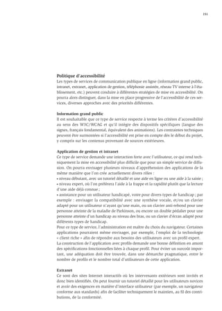 151




Politique d’accessibilité
Les types de services de communication publique en ligne (information grand public,
intranet, extranet, application de gestion, téléphonie assistée, réseau TV interne à l'éta-
blissement, etc.) peuvent conduire à différentes stratégies de mise en accessibilité. On
pourra alors distinguer, dans la mise en place progressive de l'accessibilité de ces ser-
vices, diverses approches avec des priorités différentes.

Information grand public
Il est souhaitable que ce type de service respecte à terme les critères d’accessibilité
au sens des W3C/WCAG et qu'il intègre des dispositifs spécifiques (langue des
signes, français fondamental, équivalent des animations). Les contraintes techniques
peuvent être surmontées si l’accessibilité est prise en compte dès le début du projet,
y compris sur les contenus provenant de sources extérieures.

Application de gestion et intranet
Ce type de service demande une interaction forte avec l’utilisateur, ce qui rend tech-
niquement la mise en accessibilité plus difﬁcile que pour un simple service de diffu-
sion. On pourra envisager plusieurs niveaux d’appréhension des applications de la
même manière que l’on crée actuellement divers rôles :
• niveau débutant, avec un tutoriel détaillé et une aide en ligne ou une aide à la saisie ;

• niveau expert, où l’on préférera l'aide à la frappe et la rapidité plutôt que la lecture

d’une aide déjà connue ;
• assistance pour un utilisateur handicapé, voire pour divers types de handicap ; par

exemple : envisager la compatibilité avec une synthèse vocale, et/ou un clavier
adapté pour un utilisateur n'ayant qu'une main, ou un clavier anti-rebond pour une
personne atteinte de la maladie de Parkinson, ou encore un double pédalier pour une
personne atteinte d’un handicap au niveau des bras, ou un clavier d'écran adapté pour
différents types de handicap.
Pour ce type de service, l'administration est maître du choix du navigateur. Certaines
applications pourraient même envisager, par exemple, l'emploi de la technologie
« client riche » aﬁn de répondre aux besoins des utilisateurs avec un proﬁl expert.
La construction de l'application avec proﬁls demande une bonne déﬁnition en amont
des spéciﬁcations fonctionnelles liées à chaque proﬁl. Pour éviter un surcoût impor-
tant, une adéquation doit être trouvée, dans une démarche pragmatique, entre le
nombre de proﬁls et le nombre total d'utilisateurs de cette application.

Extranet
Ce sont des sites Internet interactifs où les intervenants extérieurs sont invités et
donc bien identiﬁés. On peut fournir un tutoriel détaillé pour les utilisateurs novices
et avoir des exigences en matière d’interface utilisateur (par exemple, un navigateur
conforme aux standards) aﬁn de faciliter techniquement le maintien, au ﬁl des contri-
butions, de la conformité.
 