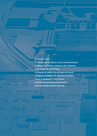Le 28 mars 2003,
le ministre de la culture et de la communication
a conﬁé à la Cité des sciences et de l’industrie
et au musée du quai Branly
la mission de piloter des groupes de travail
chargés de proposer des mesures concrètes
visant à améliorer, à court terme,
l’accueil des personnes handicapées
dans les établissements culturels.
 