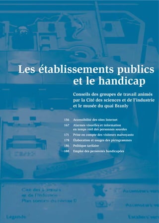 Les établissements publics
           et le handicap
              Conseils des groupes de travail animés
              par la Cité des sciences et de l’industrie
              et le musée du quai Branly


        156   Accessibilité des sites Internet
        167   Alarmes visuelles et information
              en temps réel des personnes sourdes
        171   Prise en compte des visiteurs malvoyants
        178   Élaboration et usages des pictogrammes
        186   Politique tarifaire
        188   Emploi des personnes handicapées
 