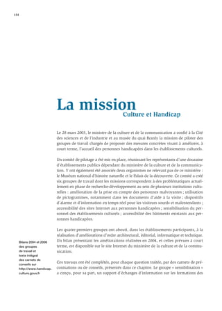 154




                          La mission                             Culture et Handicap

                          Le 28 mars 2003, le ministre de la culture et de la communication a conﬁé à la Cité
                          des sciences et de l’industrie et au musée du quai Branly la mission de piloter des
                          groupes de travail chargés de proposer des mesures concrètes visant à améliorer, à
                          court terme, l’accueil des personnes handicapées dans les établissements culturels.

                          Un comité de pilotage a été mis en place, réunissant les représentants d’une douzaine
                          d’établissements publics dépendant du ministère de la culture et de la communica-
                          tion. Y ont également été associés deux organismes ne relevant pas de ce ministère :
                          le Muséum national d’histoire naturelle et le Palais de la découverte. Ce comité a créé
                          six groupes de travail dont les missions correspondent à des problématiques actuel-
                          lement en phase de recherche-développement au sein de plusieurs institutions cultu-
                          relles : amélioration de la prise en compte des personnes malvoyantes ; utilisation
                          de pictogrammes, notamment dans les documents d’aide à la visite ; dispositifs
                          d’alarme et d’information en temps réel pour les visiteurs sourds et malentendants ;
                          accessibilité des sites Internet aux personnes handicapées ; sensibilisation du per-
                          sonnel des établissements culturels ; accessibilité des bâtiments existants aux per-
                          sonnes handicapées.

                          Les quatre premiers groupes ont abouti, dans les établissements participants, à la
                          réalisation d’améliorations d’ordre architectural, éditorial, informatique et technique.
   Bilans 2004 et 2006    Un bilan présentant les améliorations réalisées en 2004, et celles prévues à court
   des groupes            terme, est disponible sur le site Internet du ministère de la culture et de la commu-
   de travail et          nication.
   texte intégral
   des carnets de
   conseils sur
                          Ces travaux ont été complétés, pour chaque question traitée, par des carnets de pré-
   http://www.handicap.   conisations ou de conseils, présentés dans ce chapitre. Le groupe « sensibilisation »
   culture.gouv.fr        a conçu, pour sa part, un support d’échanges d’information sur les formations des
 