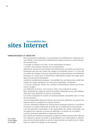 156




                         Accessibilité des
   sites Internet
   PROBLÉMATIQUE ET OBJECTIFS
                     Pour une personne handicapée, l’accès physique à un établissement culturel est sou-
                     vent difﬁcile. Le site Internet de l’établissement culturel constitue un outil d’informa-
                     tion essentiel pour :
                     • envisager et préparer une visite, via des informations pratiques ;

                     • accéder à des contenus culturels et/ou documentaires.

                     Aujourd’hui, très peu de sites Internet sont effectivement accessibles aux internautes
                     handicapés alors que des cahiers des charges d’accessibilité existent. Il s’avère que
                     ces cahiers des charges d’une part proposent des recommandations essentiellement
                     techniques et, d’autre part, ne tiennent pas sufﬁsamment compte des usages spéci-
                     ﬁques des personnes handicapées.
                     Au-delà de considérations techniques, l’accessibilité d’un site Internet doit en effet tenir
                     compte des usages spéciﬁques aux internautes handicapés, notamment :
                     • la lecture totalement linéaire des systèmes d’interprétation utilisés par les per-

                     sonnes aveugles ;
                     • les difﬁcultés de lecture, à des niveaux variés, d’une majorité de sourds.

                     Bien comprendre les usages du web par les publics handicapés est un volet indispen-
                     sable dans toute démarche de mise en accessibilité.
                     Les retours d’expériences et pistes de recommandations rassemblées dans ce livret
                     ont été présentés :
                     • par des responsables éditoriaux Internet, qui en tant que médiateurs ont apporté leur

                     expertise dans la conception de contenus Internet ;
                     • par des webmestres disposant de connaissances techniques précises et actualisées

                     et prenant en compte la démarche de projet liée à la réalisation de sites Internet ;
                     • par des personnes handicapées et des responsables des publics handicapés, qui

                     ont apporté leur expertise en termes de difﬁcultés et d’attentes de ces publics ;
                     • par des chercheurs spécialisés en ergonomie Internet.

                     Ces conseils sont destinés aux personnes occupant les mêmes fonctions que celles qui
   Ces conseils
                     ont composé le groupe de travail et principalement aux responsables et dévelop-
   ont été rédigés   peurs de sites Internet publics ou privés. Ils peuvent être mis à proﬁt lors de l’élabo-
   en avril 2004     ration de cahiers des charges de sites Internet.
 