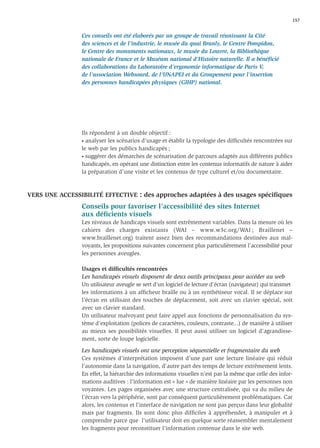 157


               Ces conseils ont été élaborés par un groupe de travail réunissant la Cité
               des sciences et de l’industrie, le musée du quai Branly, le Centre Pompidou,
               le Centre des monuments nationaux, le musée du Louvre, la Bibliothèque
               nationale de France et le Muséum national d’Histoire naturelle. Il a bénéﬁcié
               des collaborations du Laboratoire d’ergonomie informatique de Paris V,
               de l’association Websourd, de l’UNAPEI et du Groupement pour l’insertion
               des personnes handicapées physiques (GIHP) national.




               Ils répondent à un double objectif :
               • analyser les scénarios d’usage et établir la typologie des difﬁcultés rencontrées sur

               le web par les publics handicapés ;
               • suggérer des démarches de scénarisation de parcours adaptés aux différents publics

               handicapés, en opérant une distinction entre les contenus informatifs de nature à aider
               la préparation d’une visite et les contenus de type culturel et/ou documentaire.



VERS UNE ACCESSIBILITÉ EFFECTIVE       : des approches adaptées à des usages spéciﬁques
               Conseils pour favoriser l’accessibilité des sites Internet
               aux déﬁcients visuels
               Les niveaux de handicaps visuels sont extrêmement variables. Dans la mesure où les
               cahiers des charges existants (WAI – www.w3c.org/WAI ; Braillenet –
               www.braillenet.org) traitent assez bien des recommandations destinées aux mal-
               voyants, les propositions suivantes concernent plus particulièrement l’accessibilité pour
               les personnes aveugles.

               Usages et difﬁcultés rencontrées
               Les handicapés visuels disposent de deux outils principaux pour accéder au web
               Un utilisateur aveugle se sert d’un logiciel de lecture d’écran (navigateur) qui transmet
               les informations à un afﬁcheur braille ou à un synthétiseur vocal. Il se déplace sur
               l’écran en utilisant des touches de déplacement, soit avec un clavier spécial, soit
               avec un clavier standard.
               Un utilisateur malvoyant peut faire appel aux fonctions de personnalisation du sys-
               tème d’exploitation (polices de caractères, couleurs, contraste...) de manière à utiliser
               au mieux ses possibilités visuelles. Il peut aussi utiliser un logiciel d’agrandisse-
               ment, sorte de loupe logicielle.

               Les handicapés visuels ont une perception séquentielle et fragmentaire du web
               Ces systèmes d’interprétation imposent d’une part une lecture linéaire qui réduit
               l’autonomie dans la navigation, d’autre part des temps de lecture extrêmement lents.
               En effet, la hiérarchie des informations visuelles n’est pas la même que celle des infor-
               mations auditives : l’information est « lue » de manière linéaire par les personnes non
               voyantes. Les pages organisées avec une structure centralisée, qui va du milieu de
               l’écran vers la périphérie, sont par conséquent particulièrement problématiques. Car
               alors, les contenus et l’interface de navigation ne sont pas perçus dans leur globalité
               mais par fragments. Ils sont donc plus difﬁciles à appréhender, à manipuler et à
               comprendre parce que l’utilisateur doit en quelque sorte réassembler mentalement
               les fragments pour reconstituer l’information contenue dans le site web.
 