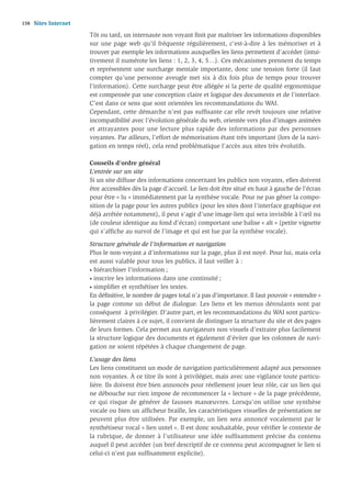 158   Sites Internet
                       Tôt ou tard, un internaute non voyant ﬁnit par maîtriser les informations disponibles
                       sur une page web qu’il fréquente régulièrement, c’est-à-dire à les mémoriser et à
                       trouver par exemple les informations auxquelles les liens permettent d’accéder (intui-
                       tivement il numérote les liens : 1, 2, 3, 4, 5…). Ces mécanismes prennent du temps
                       et représentent une surcharge mentale importante, donc une tension forte (il faut
                       compter qu’une personne aveugle met six à dix fois plus de temps pour trouver
                       l’information). Cette surcharge peut être allégée si la perte de qualité ergonomique
                       est compensée par une conception claire et logique des documents et de l’interface.
                       C’est dans ce sens que sont orientées les recommandations du WAI.
                       Cependant, cette démarche n’est pas sufﬁsante car elle revêt toujours une relative
                       incompatibilité avec l’évolution générale du web, orientée vers plus d’images animées
                       et attrayantes pour une lecture plus rapide des informations par des personnes
                       voyantes. Par ailleurs, l’effort de mémorisation étant très important (lors de la navi-
                       gation en temps réel), cela rend problématique l’accès aux sites très évolutifs.

                       Conseils d’ordre général
                       L’entrée sur un site
                       Si un site diffuse des informations concernant les publics non voyants, elles doivent
                       être accessibles dès la page d’accueil. Le lien doit être situé en haut à gauche de l’écran
                       pour être « lu » immédiatement par la synthèse vocale. Pour ne pas gêner la compo-
                       sition de la page pour les autres publics (pour les sites dont l’interface graphique est
                       déjà arrêtée notamment), il peut s’agir d’une image-lien qui sera invisible à l’œil nu
                       (de couleur identique au fond d’écran) comportant une balise « alt » (petite vignette
                       qui s’afﬁche au survol de l’image et qui est lue par la synthèse vocale).

                       Structure générale de l’information et navigation
                       Plus le non-voyant a d’informations sur la page, plus il est noyé. Pour lui, mais cela
                       est aussi valable pour tous les publics, il faut veiller à :
                       • hiérarchiser l’information ;

                       • inscrire les informations dans une continuité ;

                       • simpliﬁer et synthétiser les textes.

                       En déﬁnitive, le nombre de pages total n’a pas d’importance. Il faut pouvoir « entendre »
                       la page comme un début de dialogue. Les liens et les menus déroulants sont par
                       conséquent à privilégier. D’autre part, et les recommandations du WAI sont particu-
                       lièrement claires à ce sujet, il convient de distinguer la structure du site et des pages
                       de leurs formes. Cela permet aux navigateurs non visuels d’extraire plus facilement
                       la structure logique des documents et également d’éviter que les colonnes de navi-
                       gation ne soient répétées à chaque changement de page.

                       L’usage des liens
                       Les liens constituent un mode de navigation particulièrement adapté aux personnes
                       non voyantes. À ce titre ils sont à privilégier, mais avec une vigilance toute particu-
                       lière. Ils doivent être bien annoncés pour réellement jouer leur rôle, car un lien qui
                       ne débouche sur rien impose de recommencer la « lecture » de la page précédente,
                       ce qui risque de générer de fausses manœuvres. Lorsqu’on utilise une synthèse
                       vocale ou bien un afﬁcheur braille, les caractéristiques visuelles de présentation ne
                       peuvent plus être utilisées. Par exemple, un lien sera annoncé vocalement par le
                       synthétiseur vocal « lien untel ». Il est donc souhaitable, pour vériﬁer le contexte de
                       la rubrique, de donner à l’utilisateur une idée suffisamment précise du contenu
                       auquel il peut accéder (un bref descriptif de ce contenu peut accompagner le lien si
                       celui-ci n’est pas sufﬁsamment explicite).
 