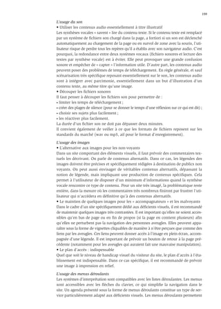 159

L’usage du son
• Utiliser les contenus audio essentiellement à titre illustratif
Les synthèses vocales « savent » lire du contenu texte. Si le contenu texte est remplacé
par un système de ﬁchiers son chargé dans la page, a fortiori si un son est déclenché
automatiquement au chargement de la page ou en survol de zone avec la souris, l’uti-
lisateur risque de perdre tous les repères qu’il a établis avec son navigateur audio. C’est
pourquoi, la redondance entre deux systèmes vocaux (ﬁchiers sonores et lecture des
textes par synthèse vocale) est à éviter. Elle peut provoquer une grande confusion
sonore et empêcher de « capter » l’information utile. D’autre part, les contenus audio
peuvent poser des problèmes de temps de téléchargement. En règle générale, et sauf
scénarisation très spéciﬁque reposant essentiellement sur le son, les contenus audio
sont à intégrer avec parcimonie, essentiellement dans un but d’illustration d’un
contenu texte, au même titre qu’une image.
• Découper les ﬁchiers sonores
Il faut penser à découper les ﬁchiers son pour permettre de :
• limiter les temps de téléchargement ;

• créer des plages de silence (pour se donner le temps d’une réﬂexion sur ce qui est dit) ;

• choisir ses sujets plus facilement ;

• les réactiver plus facilement.

La durée d’un ﬁchier son ne doit pas dépasser deux minutes.
Il convient également de veiller à ce que les formats de fichiers reposent sur les
standards du marché (wav ou mp3, aif pour le format d’enregistrement).

L’usage des images
• L’alternative aux images pour les non-voyants
Dans un site comportant des éléments visuels, il faut prévoir des commentaires tex-
tuels les décrivant. On parle de contenus alternatifs. Dans ce cas, les légendes des
images doivent être précises et spéciﬁquement rédigées à destination de publics non
voyants. On peut aussi envisager de véritables contenus alternatifs, dépassant la
notion de légende, mais impliquant une production de contenus spéciﬁques. Cela
permet à l’utilisateur de disposer d’un minimum d’informations quand la synthèse
vocale rencontre ce type de contenu. Pour un site très imagé, la problématique reste
entière, dans la mesure où les commentaires très nombreux ﬁniront par frustrer l’uti-
lisateur qui n’accédera en déﬁnitive qu’à des contenus alternatifs.
• Le maintien de quelques images pour les « accompagnateurs » et les malvoyants
Dans le cadre d’un site spéciﬁquement dédié aux déﬁcients visuels, il est recommandé
de maintenir quelques images très contrastées. Il est important qu’elles ne soient acces-
sibles qu’en bas de page ou en ﬁn de propos (si la page en contient plusieurs) aﬁn
qu’elles ne perturbent pas la navigation des personnes aveugles. Elles peuvent appa-
raître sous la forme de vignettes cliquables de manière à n’être perçues que comme des
liens par les aveugles. Ces liens peuvent donner accès à l’image en plein écran, accom-
pagnée d’une légende. Il est important de prévoir un bouton de retour à la page pré-
cédente (notamment pour les aveugles qui auraient fait une mauvaise manipulation).
• Le plan d’accès : indispensable
Quel que soit le niveau de handicap visuel du visiteur du site, le plan d’accès à l’éta-
blissement est indispensable. Dans ce cas spéciﬁque, il est recommandé de prévoir
une image à impression en relief.

L’usage des menus déroulants
Les systèmes d’interprétation sont compatibles avec les listes déroulantes. Les menus
sont accessibles avec les ﬂèches du clavier, ce qui simpliﬁe la navigation dans le
site. Un agenda présenté sous la forme de menus déroulants constitue un type de ser-
vice particulièrement adapté aux déﬁcients visuels. Les menus déroulants permettent
 