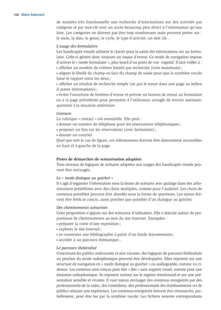 160   Sites Internet
                       de manière très fonctionnelle une recherche d’informations sur des activités par
                       catégorie et par mot-clé avec un accès beaucoup plus direct à l’information qu’une
                       liste. Les catégories ne doivent pas être trop nombreuses mais peuvent porter sur :
                       le mois, la date, le genre, le cycle, le type d’activité, un mot clé…

                       L’usage des formulaires
                       Les handicapés visuels utilisent le clavier pour la saisie des informations sur un formu-
                       laire. Celle-ci génère donc toujours un risque d’erreur. Ce mode de navigation impose
                       d’activer le « mode formulaire », plus lourd d’un point de vue cognitif. Il faut veiller à :
                       • afﬁcher un nombre de critères limités par recherche (trois maximum) ;

                       • aligner le libellé du champ en face du champ de saisie pour que la synthèse vocale

                       fasse le rapport entre les deux ;
                       • afﬁcher un résultat de recherche simple (ne pas le noyer dans une page au milieu

                       d’autres informations) ;
                       • éviter l’ouverture de fenêtres d’erreur et prévoir un bouton de retour au formulaire

                       ou à la page précédente pour permettre à l’utilisateur aveugle de revenir automati-
                       quement à la situation antérieure.

                       Contacts
                       La rubrique « contact » est essentielle. Elle peut :
                       • donner un numéro de téléphone pour les réservations téléphoniques ;

                       • proposer un lien sur les réservations (avec formulaire) ;

                       • donner un courriel.

                       Quel que soit le cas de ﬁgure, ces informations doivent être directement accessibles
                       en haut et à gauche de la page.


                       Pistes de démarches de scénarisation adaptées
                       Trois niveaux de logiques de scénario adaptées aux usages des handicapés visuels peu-
                       vent être envisagés.

                       Le « mode dialogue au guichet »
                       Il s’agit d’organiser l’information sous la forme de scénario avec guidage dans des arbo-
                       rescences prédéﬁnies avec des choix multiples, comme pour l’audiotel. Les choix de
                       contenus possibles peuvent être abordés sous la forme de questions. Les textes doi-
                       vent être brefs et concis, aussi proches que possible d’un dialogue au guichet.

                       Des cheminements scénarisés
                       Cette proposition s’appuie sur des scénarios d’utilisation. Elle s’articule autour de pro-
                       positions de cheminements au sein du site Internet. Exemples :
                       • préparer la visite d’une exposition ;

                       • explorer le site Internet ;

                       • se construire une bibliographie à partir d’un fonds documentaire ;

                       • accéder à un parcours thématique...


                       Le parcours théâtralisé
                       Concernant les publics malvoyants et non voyants, des logiques de parcours théâtralisés
                       ou proches du mode radiophonique peuvent être développées. Elles reposent sur une
                       structure de navigation en « mode dialogue au guichet » ou audioguidée, comme vu ci-
                       dessus. Les contenus sont conçus pour être « dits » sans support visuel, comme pour une
                       émission radiophonique. Ils reposent surtout sur le registre émotionnel et sur une pré-
                       sentation sensible et vivante. Il vaut mieux envisager des contenus enregistrés par des
                       professionnels de la radio, des comédiens, des professionnels des établissements ou de
                       publics relatant une expérience. Les contenus enregistrés doivent être retranscrits, par-
                       tiellement, pour être lus par la synthèse vocale. Les ﬁchiers sonores correspondants
 