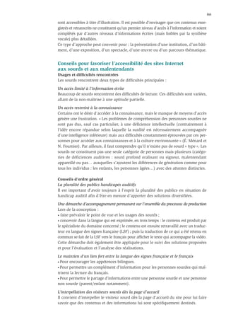 161

sont accessibles à titre d’illustration. Il est possible d’envisager que ces contenus enre-
gistrés et retranscrits ne constituent qu’un premier niveau d’accès à l’information et soient
complétés par d’autres niveaux d’informations écrites (mais lisibles par la synthèse
vocale) plus détaillées.
Ce type d’approche peut convenir pour : la présentation d’une institution, d’un bâti-
ment, d’une exposition, d’un spectacle, d’une œuvre ou d’un parcours thématique.


Conseils pour favoriser l’accessibilité des sites Internet
aux sourds et aux malentendants
Usages et difﬁcultés rencontrées
Les sourds rencontrent deux types de difﬁcultés principales :

Un accès limité à l’information écrite
Beaucoup de sourds rencontrent des difﬁcultés de lecture. Ces difﬁcultés sont variées,
allant de la non-maîtrise à une aptitude partielle.

Un accès restreint à la connaissance
Certains ont le désir d’accéder à la connaissance, mais le manque de moyens d’accès
génère une frustration. « Les problèmes de compréhension des personnes sourdes ne
sont pas dus, sauf cas particulier, à une déﬁcience intellectuelle (contrairement à
l’idée encore répandue selon laquelle la surdité est nécessairement accompagnée
d’une intelligence inférieure) mais aux difﬁcultés constamment éprouvées par ces per-
sonnes pour accéder aux connaissances et à la culture environnante » (É. Ménard et
N. Fournier). Par ailleurs, il faut comprendre qu’il n’existe pas de sourd « type ». Les
sourds ne constituent pas une seule catégorie de personnes mais plusieurs (catégo-
ries de déficiences auditives : sourd profond oralisant ou signeur, malentendant
appareillé ou pas… auxquelles s’ajoutent les différences de génération comme pour
tous les individus : les enfants, les personnes âgées…) avec des attentes distinctes.

Conseils d’ordre général
La pluralité des publics handicapés auditifs
Il est important d’avoir toujours à l’esprit la pluralité des publics en situation de
handicap auditif aﬁn d’être en mesure d’apporter des solutions diversiﬁées.

Une démarche d’accompagnement permanent sur l’ensemble du processus de production
Lors de la conception :
• faire prévaloir le point de vue et les usages des sourds ;

• concevoir dans la langue qui est exprimée, en trois temps : le contenu est produit par

le spécialiste du domaine concerné ; le contenu est ensuite retravaillé avec un traduc-
teur en langue des signes française (LSF) ; puis la traduction de ce qui a été retenu en
commun se fait de la LSF vers le français pour afﬁcher le texte qui accompagne la vidéo.
Cette démarche doit également être appliquée pour le suivi des solutions proposées
et pour l’évaluation et l’analyse des réalisations.

Le maintien d’un lien fort entre la langue des signes française et le français
• Pour encourager les appétences bilingues.

• Pour permettre un complément d’information pour les personnes sourdes qui maî-

trisent la lecture du français.
• Pour permettre le partage d’informations entre une personne sourde et une personne

non sourde (parent/enfant notamment).

L’interpellation des visiteurs sourds dès la page d’accueil
Il convient d’interpeller le visiteur sourd dès la page d’accueil du site pour lui faire
savoir que des contenus et des informations lui sont spéciﬁquement destinés.
 