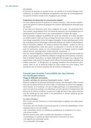 162   Sites Internet
                       Les contacts
                       Il convient de proposer un numéro de fax, un courriel et un minitel dialogue éven-
                       tuellement. Le numéro de téléphone est également utile pour les accompagnateurs,
                       les parents d’enfants sourds ou les enseignants par exemple.

                       Propositions de démarches de scénarisation adaptée
                       Les sites adaptés doivent-ils proposer les mêmes contenus – dont certains traduits –
                       que le site général ou doivent-ils proposer des contenus spéciﬁquement aménagés pour
                       les sourds ?
                       Il faut faire une distinction entre deux catégories de sourds : les personnes deve-
                       nues sourdes, qui possèdent l’écrit ; les sourds de naissance, qui ne possèdent pas sys-
                       tématiquement le français écrit et qui communiquent en langue des signes.
                       Pour la première catégorie, le problème de l’accès aux contenus ne se pose que pour
                       les médias audio et vidéo qu’il faut envisager de sous-titrer. Dans ce cas, il s’agit d’un
                       sous-titrage comparable à celui des langues étrangères (et plus spéciﬁquement à celui
                       qui se pratique pour les sous-titrages audiovisuels destinés aux sourds et malentendants).
                       Pour la deuxième catégorie, les contenus doivent être adaptés : traduits en LSF ou
                       traités spéciﬁquement, selon leur nature. La démarche, à l’inverse de celle suivie
                       pour les malvoyants, repose sur une scénarisation et un langage visuels et imagés
                       (album illustré, reportage photo, bande dessinée, animations…).
                       Pour des raisons budgétaires, l’adaptation/traduction des contenus peut être traitée par
                       phase, ce qui suppose une sélection cohérente et progressive des contenus concernés.
                       Pour en faciliter l’accès direct, un espace dédié peut être envisagé. Il ne s’agit pas d’un
                       espace fermé, mais plutôt d’un espace ouvert offrant une fonctionnalité spéciﬁque aux
                       médias interactifs : le ﬁltrage pour un repérage immédiat des informations perti-
                       nentes. Dans ce cas, le handicap auditif est traité comme une autre langue, mais
                       juxtaposée avec la version française aﬁn de faciliter le bilinguisme.



                       Conseils pour favoriser l’accessibilité des sites Internet
                       aux handicapés moteur
                       Usages et difﬁcultés rencontrées
                       Le public spéciﬁque des personnes handicapées moteur « lourd»
                       Plusieurs catégories de personnes handicapées moteur sont distinguées. Elles n’auront
                       donc pas les mêmes besoins en terme d’aide, et notamment en terme d’accompagne-
                       ment humain. Si le handicap n’est pas d’origine génétique, il est généralement sur-
                       venu à la suite d’un accident, et se détermine suivant la gravité et l’emplacement des
                       lésions de la colonne vertébrale. La perte de l’usage des bras et des mains constitue
                       l’un des handicaps les plus lourds. C’est précisément ce dernier handicap qui fait
                       l’objet des conseils qui suivent.

                       Les aides techniques
                       Pour l’accès aux sites Internet et à l’outil informatique en général, des aides techni-
                       ques existent :
                       • la licorne, que l’on attache au front pour pouvoir se servir des périphériques ; il faut

                       cependant que le cou soit mobile ;
                       • des commandes claviers se substituant partiellement ou totalement à la souris ;

                       • des écrans tactiles.

                       Existent aussi d’autres aides, toutefois peu répandues et onéreuses :
                       • la domotique ou système de robots permettant l’autonomie du sujet ;

                       • les logiciels de commande vocale ;

                       • les commandes infrarouges.
 