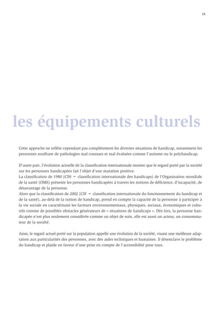 15




les équipements culturels
Cette approche ne reﬂète cependant pas complètement les diverses situations de handicap, notamment les
personnes souffrant de pathologies mal connues et mal évaluées comme l’autisme ou le polyhandicap.

D’autre part, l’évolution actuelle de la classiﬁcation internationale montre que le regard porté par la société
sur les personnes handicapées fait l’objet d’une mutation positive.
La classiﬁcation de 1980 (CIH = classiﬁcation internationale des handicaps) de l’Organisation mondiale
de la santé (OMS) présente les personnes handicapées à travers les notions de déﬁcience, d’incapacité, de
désavantage de la personne.
Alors que la classiﬁcation de 2002 (CIF = classiﬁcation internationale du fonctionnement du handicap et
de la santé), au-delà de la notion de handicap, prend en compte la capacité de la personne à participer à
la vie sociale en caractérisant les facteurs environnementaux, physiques, sociaux, économiques et cultu-
rels comme de possibles obstacles générateurs de « situations de handicaps ». Dès lors, la personne han-
dicapée n’est plus seulement considérée comme un objet de soin, elle est aussi un acteur, un consomma-
teur de la société.

Ainsi, le regard actuel porté sur la population appelle une évolution de la société, visant une meilleure adap-
tation aux particularités des personnes, avec des aides techniques et humaines. Il désenclave le problème
du handicap et plaide en faveur d’une prise en compte de l’accessibilité pour tous.
 