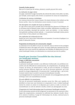 163

Conseils d’ordre général
Bien qu’il n’existe pas de normes, plusieurs conseils peuvent être suivis.

La réalisation de pages claires
Les pages, notamment la page d’accueil du site, doivent être claires et très aérées. Les titres,
par exemple, seront espacés aﬁn d’éviter au maximum les erreurs de manipulation.

L’utilisation de contenus synthétiques
Les contenus doivent être conçus comme s’ils étaient destinés à être utilisés sur des
bornes tactiles. Ainsi, les informations seront concises et iront à l’essentiel.

Une description très complète de l’accès au bâtiment
Il s’agit d’être le plus précis possible dans le descriptif des alentours du bâtiment, de
la circulation dans le bâtiment même (salles accessibles, difﬁcilement accessibles, pas
du tout accessibles, descriptif des marches, accès aux toilettes…) et des informa-
tions générales (politique tarifaire spéciale…). La personne handicapée moteur pourra
ainsi évaluer et bien préparer son déplacement.

Une explication de la démarche du site
Quelle que soit la façon dont l’information est transmise, il convient d’expliquer à ce
public la démarche choisie.

Propositions de démarches de scénarisation adaptée
La réalisation d’un site dédié n’est pas une nécessité, dans la mesure où les consignes
d’aération des titres et des pages sont suivies. Un espace dédié peut cependant être envi-
sagé pour tout ce qui concerne les explications très détaillées du déplacement de la per-
sonne handicapée moteur, ces informations ne concernant pas tous les publics.



Conseils pour favoriser l’accessibilité des sites Internet
aux handicapés mentaux
Usages et difﬁcultés rencontrées
La difﬁculté générale
La personne handicapée mentale a une déﬁcience intellectuelle. Les problèmes ren-
contrés sont des difﬁcultés de communication, de compréhension, de repérage dans
l’espace, de lecture, de mémorisation et enﬁn, de prise de décision. Le handicap
mental présente différents degrés qui vont de la personne grabataire, qu’il faut
prendre en charge intégralement, à la personne dite « handicapé léger », qui est rela-
tivement insérée dans la société et qui peut éventuellement travailler.
L’accompagnement de ces personnes est une nécessité. Cet accompagnement peut être
technique mais il est essentiellement humain.

Un accès difﬁcile à la connaissance
Très peu de personnes handicapées mentales savent lire. Elles sont capables de
déchiffrer un texte mais sans forcément en comprendre le sens. L’adulte handicapé
mental lit comme un enfant et ne dépassera pas à priori ce stade. La lecture est
essentiellement un outil de mémoire visuelle, comme une photographie du texte.

L’importance de l’outil informatique pour les personnes handicapées mentales
L’outil informatique permet de faire progresser ces personnes en les amenant à déve-
lopper des compensations, notamment en sollicitant leur mémoire visuelle. Attrac-
tif et valorisé à l’extérieur, l’usage de l’informatique est, de plus, valorisant pour la
personne handicapée mentale.
 