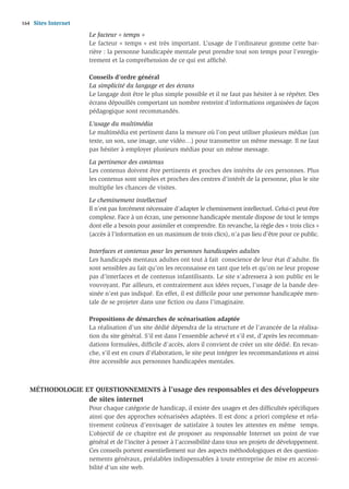 164   Sites Internet
                       Le facteur « temps »
                       Le facteur « temps » est très important. L’usage de l’ordinateur gomme cette bar-
                       rière : la personne handicapée mentale peut prendre tout son temps pour l’enregis-
                       trement et la compréhension de ce qui est afﬁché.

                       Conseils d’ordre général
                       La simplicité du langage et des écrans
                       Le langage doit être le plus simple possible et il ne faut pas hésiter à se répéter. Des
                       écrans dépouillés comportant un nombre restreint d’informations organisées de façon
                       pédagogique sont recommandés.

                       L’usage du multimédia
                       Le multimédia est pertinent dans la mesure où l’on peut utiliser plusieurs médias (un
                       texte, un son, une image, une vidéo…) pour transmettre un même message. Il ne faut
                       pas hésiter à employer plusieurs médias pour un même message.

                       La pertinence des contenus
                       Les contenus doivent être pertinents et proches des intérêts de ces personnes. Plus
                       les contenus sont simples et proches des centres d’intérêt de la personne, plus le site
                       multiplie les chances de visites.

                       Le cheminement intellectuel
                       Il n’est pas forcément nécessaire d’adapter le cheminement intellectuel. Celui-ci peut être
                       complexe. Face à un écran, une personne handicapée mentale dispose de tout le temps
                       dont elle a besoin pour assimiler et comprendre. En revanche, la règle des « trois clics »
                       (accès à l’information en un maximum de trois clics), n’a pas lieu d’être pour ce public.

                       Interfaces et contenus pour les personnes handicapées adultes
                       Les handicapés mentaux adultes ont tout à fait conscience de leur état d’adulte. Ils
                       sont sensibles au fait qu’on les reconnaisse en tant que tels et qu’on ne leur propose
                       pas d’interfaces et de contenus infantilisants. Le site s’adressera à son public en le
                       vouvoyant. Par ailleurs, et contrairement aux idées reçues, l’usage de la bande des-
                       sinée n’est pas indiqué. En effet, il est difﬁcile pour une personne handicapée men-
                       tale de se projeter dans une ﬁction ou dans l’imaginaire.

                       Propositions de démarches de scénarisation adaptée
                       La réalisation d’un site dédié dépendra de la structure et de l’avancée de la réalisa-
                       tion du site général. S’il est dans l’ensemble achevé et s’il est, d’après les recomman-
                       dations formulées, difﬁcile d’accès, alors il convient de créer un site dédié. En revan-
                       che, s’il est en cours d’élaboration, le site peut intégrer les recommandations et ainsi
                       être accessible aux personnes handicapées mentales.



   MÉTHODOLOGIE ET QUESTIONNEMENTS à l’usage des responsables et des développeurs
                       de sites internet
                       Pour chaque catégorie de handicap, il existe des usages et des difﬁcultés spéciﬁques
                       ainsi que des approches scénarisées adaptées. Il est donc a priori complexe et rela-
                       tivement coûteux d’envisager de satisfaire à toutes les attentes en même temps.
                       L’objectif de ce chapitre est de proposer au responsable Internet un point de vue
                       général et de l’inciter à penser à l’accessibilité dans tous ses projets de développement.
                       Ces conseils portent essentiellement sur des aspects méthodologiques et des question-
                       nements généraux, préalables indispensables à toute entreprise de mise en accessi-
                       bilité d’un site web.
 