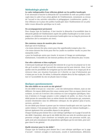 165

Méthodologie générale
Le cadre indispensable d’une réﬂexion globale sur les publics handicapés
Il est nécessaire d’inscrire la démarche de l’accessibilité du web aux publics handi-
capés dans le cadre d’une action globale de l’établissement, notamment au niveau
de l’accueil et des activités culturelles et pédagogiques (conférenciers, guides…).
Une réﬂexion sur la place des publics handicapés dans l’établissement est un préa-
lable à toute démarche spéciﬁque sur le web.

Un accompagnement permanent
Pour chaque type de handicap, il faut inscrire la démarche d’accessibilité dans la
démarche globale de l’établissement auprès des publics handicapés et se faire accom-
pagner, en collaborant avec des personnes handicapées tout au long du processus de
production (de la conception aux tests).

Des contenus conçus de manière plus vivante
Quel que soit le handicap :
• les textes doivent être plus concis pour être appréhendés/compris plus vite ;

• les textes doivent être écrits pour être lus (audio ou synthèse vocale) ou pour être

interprétés (LSF) ;
• pour les handicaps autres que visuels, le recours à l’image est systématique.

Globalement, l’ensemble du site Internet proﬁtera de cette démarche plus vivante.

Une offre cohérente et bien expliquée
L’internaute handicapé doit pouvoir être informé de ce qui lui est proposé sur le site
dès qu’il accède à la page d’accueil des contenus qui lui sont réservés. Ainsi, il sait
quelles sont les possibilités de navigation qui lui sont offertes et ne risque pas de se
retrouver dans une situation frustrante où il cherche un type d’information qui
n’existe pas sur le site. De même, la démarche adoptée devra lui être expliquée, à for-
tiori si l’accessibilité du site est phasée dans le temps.



Quelques questionnements
Des sites dédiés ou un accès au site général ?
Un site dédié n’est pas un « sous-site », avec des informations réduites, mais un site
différent. Cet espace dédié peut être conçu comme peut l’être un espace réservé aux
scolaires, au sens où il renvoie à des contenus et à une navigation spéciﬁques, fonc-
tion d’attentes et d’usages propres à cette catégorie de public. Le choix d’un site
dédié permet de rassembler dans un même dossier des informations qui, autrement,
seraient disséminées dans les différentes rubriques du site général (plan d’accès,
services, activités…).
Un site dédié peut donner à penser que les visiteurs handicapés sont mis à part des
autres visiteurs. C’est pourquoi des entrées « Activités pour les visiteurs handicapés »…
doivent également être accessibles depuis le site général.
Chaque handicap peut donner lieu à une rubrique spéciﬁque sur la page d’accueil du
site dédié. Cependant, alors que le site dédié doit être une sorte de carrefour pour une
personne aveugle, il peut constituer un tremplin pour une personne sourde, qui,
après avoir pris connaissance des propositions spéciﬁques qui lui sont faites, peut navi-
guer dans le site général.

Quelle structure pour le site dédié ?
Chaque type de handicap peut donner lieu à une rubrique spéciﬁque sur la page
d’accueil : visiteurs aveugles et malvoyants, sourds et malentendants, déficients
 