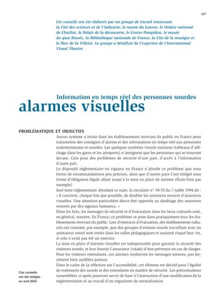 167

                  Ces conseils ont été élaborés par un groupe de travail réunissant
                  la Cité des sciences et de l’industrie, le musée du Louvre, le théâtre national
                  de Chaillot, le Palais de la découverte, le Centre Pompidou, le musée
                  du quai Branly, la Bibliothèque nationale de France, la Cité de la musique et
                  le Parc de la Villette. Le groupe a bénéﬁcié de l’expertise de l’International
                  Visual Theatre.




                  Information en temps réel des personnes sourdes
alarmes visuelles
PROBLÉMATIQUE ET OBJECTIFS
                  Aucun système n’existe dans les établissements recevant du public en France pour
                  transmettre des consignes d’alarme et des informations en temps réel aux personnes
                  malentendantes et sourdes. Les quelques systèmes visuels existants (tableaux d’afﬁ-
                  chage dans les gares et les aéroports) n’atteignent que les personnes qui se trouvent
                  devant. Cela pose des problèmes de sécurité d’une part, d’accès à l’information
                  d’autre part.
                  Le dispositif réglementaire en vigueur en France n’aborde ce problème que sous
                  forme de recommandations peu précises, alors que d’autres pays l’ont intégré sous
                  forme d’obligation légale allant jusqu’à la mise en place de normes (États-Unis par
                  exemple).
                  Seul texte réglementaire abordant ce sujet, la circulaire n° 94-55 du 7 juillet 1994 dit :
                  « Il convient, chaque fois que possible, de doubler les annonces sonores d’annonces
                  visuelles. Une attention particulière devra être apportée au doublage des annonces
                  sonores par des signaux lumineux. »
                  Dans les faits, les messages de sécurité et d’évacuation dans les lieux culturels sont,
                  en général, sonores. En France, ce problème se pose dans pratiquement tous les éta-
                  blissements recevant du public. Lors d’exercices d’évacuation, des établissements cultu-
                  rels ont constaté, par exemple, que des groupes d’enfants sourds travaillant avec un
                  animateur sourd sont restés dans les salles pédagogiques et auraient risqué leur vie,
                  si cela n’avait pas été un exercice.
                  La mise en place d’alarmes visuelles est indispensable pour garantir la sécurité des
                  visiteurs sourds, et leur fournir l’assurance (vitale) d’être prévenus en cas de danger.
                  Pour les visiteurs entendants, ces alarmes renforcent les messages sonores, pas for-
                  cément bien audibles partout.
                  Dans le cadre de la réﬂexion sur l’accessibilité, cet élément est décisif pour l’égalité
Ces conseils
                  de traitement des sourds et des entendants en matière de sécurité. Les préconisations
ont été rédigés   rassemblées ci-après pourront servir de base à l’instruction d’une modiﬁcation de la
en avril 2004     réglementation et au travail d’un organisme de normalisation.
 