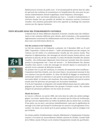 169

               Établissements recevant du public assis : il est recommandé de prévoir dans les salles
               de spectacle des systèmes de transmission et d’ampliﬁcation des sons pour les per-
               sonnes malentendantes (boucle magnétique, haute fréquence, infrarouges).
               Signalisation : pour une bonne utilisation par tous […] sourds et malentendants, il
               convient chaque fois que possible de doubler les annonces sonores d’annonces
               visuelles. Une attention particulière devra être apportée au doublage des annonces
               sonores par des signaux lumineux.



TESTS RÉALISÉS DANS DES ÉTABLISSEMENTS CULTURELS
               L’objectif était de tester différents dispositifs d’alarmes visuelles dans des établisse-
               ments et des contextes différents pour aboutir, après évaluation, à des propositions
               réglementaires concernant les établissements recevant du public. À titre d’exemples,
               deux tests sont brièvement décrits ici.

               Cité des sciences et de l’industrie
               La Cité des sciences et de l’industrie a présenté, du 9 décembre 2003 au 25 avril
               2004, l’exposition « Scènes de silence » : isolés acoustiquement par des casques, les
               visiteurs ont été initiés à la communication visuelle par des acteurs sourds. Pour
               respecter la réglementation, des messages de sécurité sonores étaient prévus, mais
               personne ne pouvait, de fait, les entendre. Il a donc été décidé d’installer des alarmes
               visuelles : des stroboscopes clignotants (trois éclats par seconde) dans des caissons
               portant le pictogramme vert « issue de secours ». Le déclenchement des alarmes
               visuelles était asservi à celui des messages de sécurité depuis la sonorisation de
               sécurité via les centrales de détection incendie.
               Un premier test n’a pas été concluant, le contraste de luminosité étant insufﬁsant :
               l’exposition était bien éclairée, avec des murs blancs ; les personnes tournant le dos
               aux caissons n’ont pas été alertées. Il a donc été décidé de dégager au maximum le
               stroboscope (enlever le cabochon et une partie du pictogramme) pour que son éclat
© CSI
               soit moins affadi. Le résultat a été concluant. Des essais réalisés sans que les acteurs
               sourds aient été prévenus ont provoqué une évacuation immédiate.
               À la ﬁn de l’exposition, le dispositif a été installé déﬁnitivement dans les salles péda-
               gogiques qui reçoivent régulièrement des groupes d’enfants sourds. Dix caissons
               dirigent les personnes présentes vers les issues de secours.

               Musée du Louvre
               Le Louvre a effectué, en janvier 2004, des tests dans les salles des ateliers pédago-
               giques. Les essais, menés dans une salle, ont montré que les éclats du stroboscope,
               quel que soit son emplacement (au milieu du plafond, plus ou moins haut, au-dessus
               d’une porte, sur un mur), sont perçus immédiatement, mais que la signiﬁcation du
               message n’est claire que lorsque le stroboscope est associé à un pictogramme d’éva-
               cuation. Car sinon, on se doute qu’il se passe quelque chose, mais la consigne n’est
               pas évidente.

               Un certain nombre d’établissements culturels réﬂéchissent à l’implantation d’alarmes
               sonores à l’occasion de renouvellement (théâtre national de Chaillot, Grande Halle
               de la Villette, musée d’Orsay) ou de création d’équipements (musée du quai Branly).
 