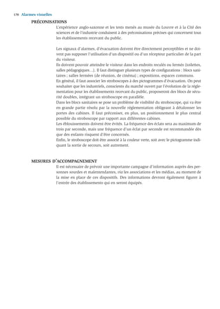 170   Alarmes visuelles
           PRÉCONISATIONS
                          L’expérience anglo-saxonne et les tests menés au musée du Louvre et à la Cité des
                          sciences et de l’industrie conduisent à des préconisations précises qui concernent tous
                          les établissements recevant du public.

                          Les signaux d’alarmes, d’évacuation doivent être directement perceptibles et ne doi-
                          vent pas supposer l’utilisation d’un dispositif ou d’un récepteur particulier de la part
                          du visiteur.
                          Ils doivent pouvoir atteindre le visiteur dans les endroits reculés ou fermés (toilettes,
                          salles pédagogiques…). Il faut distinguer plusieurs types de conﬁgurations : blocs sani-
                          taires ; salles fermées (de réunion, de cinéma) ; expositions, espaces communs.
                          En général, il faut associer les stroboscopes à des pictogrammes d’évacuation. On peut
                          souhaiter que les industriels, conscients du marché ouvert par l’évolution de la régle-
                          mentation pour les établissements recevant du public, proposeront des blocs de sécu-
                          rité doubles, intégrant un stroboscope en parallèle.
                          Dans les blocs sanitaires se pose un problème de visibilité du stroboscope, qui va être
                          en grande partie résolu par la nouvelle réglementation obligeant à détalonner les
                          portes des cabines. Il faut préconiser, en plus, un positionnement le plus central
                          possible du stroboscope par rapport aux différentes cabines.
                          Les éblouissements doivent être évités. La fréquence des éclats sera au maximum de
                          trois par seconde, mais une fréquence d’un éclat par seconde est recommandée dès
                          que des enfants risquent d’être concernés.
                          Enﬁn, le stroboscope doit être associé à la couleur verte, soit avec le pictogramme indi-
                          quant la sortie de secours, soit autrement.



           MESURES D’ACCOMPAGNEMENT
                          Il est nécessaire de prévoir une importante campagne d’information auprès des per-
                          sonnes sourdes et malentendantes, via les associations et les médias, au moment de
                          la mise en place de ces dispositifs. Des informations devront également ﬁgurer à
                          l’entrée des établissements qui en seront équipés.
 