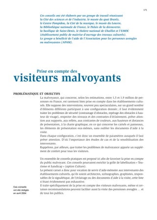 171

                   Ces conseils ont été élaborés par un groupe de travail réunissant
                   la Cité des sciences et de l'industrie, le musée du quai Branly,
                   le Centre Pompidou, la Cité de la musique, le musée du Louvre,
                   la Bibliothèque nationale de France, le Palais de la découverte,
                   la basilique de Saint-Denis, le théâtre national de Chaillot et l'EMOC
                   (établissement public de maîtrise d'ouvrage des travaux culturels).
                   Le groupe a bénéﬁcié de l’aide de l'Association pour les personnes aveugles
                   ou malvoyantes (APAM).




                  Prise en compte des
visiteurs malvoyants
PROBLÉMATIQUE ET OBJECTIFS
                   La malvoyance, qui concerne, selon les estimations, entre 1,5 et 1,9 million de per-
                   sonnes en France, est rarement bien prise en compte dans les établissements cultu-
                   rels. Elle suppose des interventions, souvent peu spectaculaires, sur un grand nombre
                   d’éléments différents participant à une conﬁguration donnée ; il faut évidemment
                   traiter les problèmes de sécurité (contrastage d’obstacles, repérage des obstacles à hau-
                   teur de visage), respecter des niveaux et des contrastes d’éclairement, prêter atten-
                   tion aux supports, aux reﬂets, aux contrastes de couleurs, aux hauteurs et distances
                   de présentation, à la charte graphique, en ce qui concerne les cartels et panneaux,
                   les éléments de présentation eux-mêmes, sans oublier les documents d’aide à la
                   visite.
                   Dans chaque conﬁguration, c’est donc un ensemble de paramètres auxquels il faut
                   prêter attention. D’où l’importance des études de cas et de la sensibilisation des
                   intervenants.
                   Rappelons, par ailleurs, que traiter les problèmes de malvoyance apporte un supplé-
                   ment de confort pour tous les visiteurs.

                   Un ensemble de conseils pratiques est proposé ici aﬁn de favoriser la prise en compte
                   du public malvoyant. Ces conseils pourraient enrichir la grille de labellisation « Tou-
                   risme et handicap » (option Culture).
                   Le présent carnet a donc pour vocation de servir d’aide-mémoire aux intervenants des
                   établissements culturels, qu’ils soient architectes, scénographes, graphistes, respon-
                   sables de la signalétique, de l’éclairage ou des documents d’aide à la visite, cette liste
                   n’étant évidemment pas exhaustive.
Ces conseils
                   Il traite spéciﬁquement de la prise en compte des visiteurs malvoyants, même si cer-
ont été rédigés    taines recommandations peuvent faciliter aussi la visite des personnes aveugles … et
en avril 2004      de tous les publics.
 