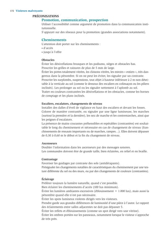 172   Visiteurs malvoyants
                  PRÉCONISATIONS
                         Promotion, communication, prospection
                         Utiliser l’accessibilité comme argument de promotion dans la communication insti-
                         tutionnelle.
                         S’appuyer sur des réseaux pour la promotion (grandes associations notamment).

                         Cheminements
                         L’attention doit porter sur les cheminements :
                         • d’accès

                         • jusqu’à l’offre



                         Obstacles
                         Éviter les dénivellations brusques et les podiums, sièges et obstacles bas.
                         Proscrire les grilles et rainures de plus de 5 mm de large.
                         Éviter les portes totalement vitrées, les cloisons vitrées, les miroirs « entiers », très dan-
                         gereux dans la pénombre. Si on ne peut les éviter, les signaler par un contraste.
                         Proscrire les surplombs, suspensions, tout objet à hauteur inférieure à 2 m non détec-
                         table à la verticale au sol (comme le dessous des escaliers en colimaçon ou les piliers
                         inclinés). Les prolonger au sol ou les signaler nettement à l’aplomb au sol.
                         Traiter en couleurs contrastées les dénivellations et les obstacles, comme les bornes
                         de comptage et les plans inclinés.

                         Escaliers, escalators, changements de niveau
                         Installer des dalles d’éveil de vigilance en haut des escaliers et devant les fosses.
                         Colorer de manière contrastée, ou signaler par une ligne lumineuse, les marches
                         (surtout la première et la dernière), les nez de marche et les contremarches, ainsi que
                         les peignes d’escalators.
                         La présence de mains courantes préhensibles et repérables (contrastées) est souhai-
                         table le long du cheminement et nécessaire en cas de changement de niveau (fran-
                         chissements de ressauts importants ou de marches, rampes…). Elles doivent dépasser
                         de 0,30 à 0,60 m le début et la ﬁn du changement de niveau.

                         Ascenseurs
                         Doubler l’information dans les ascenseurs par des messages sonores.
                         Les commandes doivent être de grande taille, bien éclairées, en relief et en braille.

                         Contrastage
                         Favoriser les guidages par contraste des sols (antidérapants).
                         Présignaler les changements notables de caractéristiques du cheminement par une tex-
                         ture différente du sol ou des murs, ou par des changements de couleurs (contrastées).

                         Éclairage
                         Préférer toujours la lumière naturelle, quand c’est possible.
                         Bien éclairer les cheminements d’accès (100 lux minimum).
                         Éviter les lumières ambiantes excessives (éblouissement = 1 000 lux), mais aussi la
                         pénombre quand elle n’est pas nécessaire.
                         Éviter les spots lumineux violents dirigés vers les visiteurs.
                         Prendre garde aux grandes différences de luminosité d’une pièce à l’autre. Le rapport
                         des éclairements entre salles adjacentes ne doit pas dépasser 5.
                         Éviter les reﬂets et éblouissements (comme un spot dirigé vers une vitrine).
                         Éviter les ombres portées sur les panneaux, notamment lorsque le visiteur s’approche
                         de très près.
 