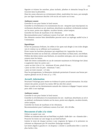 173

Signaler et éclairer les marches, plans inclinés, plinthes et obstacles lorsqu’ils se
trouvent dans la pénombre.
Dans les zones obscures ou à éclairement réduit, matérialiser les murs, par exemple
par une ligne lumineuse discrète à 60 cm du sol tracée sur le mur.

Ambiance sonore
Contrôler le son pour limiter le fond sonore.
Contrôler la réverbération et la transmission du son : moquette (pas trop épaisse) ou
revêtement absorbant au sol, matériaux absorbants au plafond, revêtements isolants
sur les murs, portes non alignées, escaliers fermés, zones tampon.
Contrôler les bruits de machines et les vibrations.
Recommandation pour l’ambiance sonore d’un hall : 40 à 50 dBa.
Des éléments sonores bien identiﬁables peuvent servir au repérage auditif et/ou à
l’orientation.

Signalétique
Éviter les panneaux brillants, les reﬂets et les spots mal dirigés (c’est-à-dire dirigés
vers le visiteur ou se reﬂétant sur le panneau).
Éviter toutes les barrières physiques qui empêchent de s’approcher du texte.
Présenter les textes sur un fond uni, contrasté (noir/blanc ou blanc/noir), non brillant.
Préférer des lettres strictes sans ﬁoritures, en caractères semi-gras, avec un certain espa-
cement entre les lettres.
Taille des lettres souhaitable en cas de contraste maximum et d’éclairage fort (donc
à augmenter dans les autres cas) :
• pour un titre à lire à 3 m : minimum 30 mm, plutôt 50 mm ;

• pour un titre à lire de près : minimum 7 mm ;

• pour un texte courant : 2,5 mm.

Pour les pictogrammes, la dimension minimale permettant d’assurer une bonne per-
ception globale est de 25 mm (cf. p. 178).

Accueil, information
Structurer l’éclairage pour mettre en évidence le point accueil-information. Un éclai-
rement des points accueil d’au moins 300 lux doit être assuré.
Situer ce point sur les cheminements naturels des visiteurs et dégager l’espace autour
pour aider à son repérage.

Ambiance sonore
Contrôler le son pour limiter le fond sonore.
Contrôler la réverbération et la transmission du son : matériaux absorbants au sol et
au plafond, revêtements isolants sur les murs, portes non alignées, escaliers fermés,
zones tampon.
Contrôler les bruits de machines et les vibrations.
Recommandation pour l’ambiance sonore d’un hall : 40 à 50 dBa.

Documents d’aide à la visite
Utiliser un papier mat, uni.
Préférer un contraste texte noir sur fond blanc ou plutôt « bulle clair » ou « chamois clair ».
Proscrire les textes sur une image ou un fond hachuré.
Limiter le texte de chaque section à une vingtaine de lignes et le présenter en
colonnes ne dépassant pas 50 caractères (balayage oculaire).
Les textes alignés à gauche et « en drapeau » à droite (« justiﬁcation libre ») sont les
plus faciles à lire.
 
