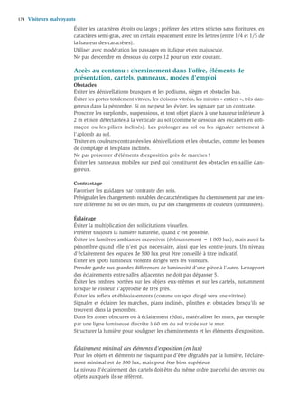 174   Visiteurs malvoyants
                         Éviter les caractères étroits ou larges ; préférer des lettres strictes sans ﬁoritures, en
                         caractères semi-gras, avec un certain espacement entre les lettres (entre 1/4 et 1/5 de
                         la hauteur des caractères).
                         Utiliser avec modération les passages en italique et en majuscule.
                         Ne pas descendre en dessous du corps 12 pour un texte courant.

                         Accès au contenu : cheminement dans l’offre, éléments de
                         présentation, cartels, panneaux, modes d’emploi
                         Obstacles
                         Éviter les dénivellations brusques et les podiums, sièges et obstacles bas.
                         Éviter les portes totalement vitrées, les cloisons vitrées, les miroirs « entiers », très dan-
                         gereux dans la pénombre. Si on ne peut les éviter, les signaler par un contraste.
                         Proscrire les surplombs, suspensions, et tout objet placés à une hauteur inférieure à
                         2 m et non détectables à la verticale au sol (comme le dessous des escaliers en coli-
                         maçon ou les piliers inclinés). Les prolonger au sol ou les signaler nettement à
                         l’aplomb au sol.
                         Traiter en couleurs contrastées les dénivellations et les obstacles, comme les bornes
                         de comptage et les plans inclinés.
                         Ne pas présenter d’éléments d’exposition près de marches !
                         Éviter les panneaux mobiles sur pied qui constituent des obstacles en saillie dan-
                         gereux.

                         Contrastage
                         Favoriser les guidages par contraste des sols.
                         Présignaler les changements notables de caractéristiques du cheminement par une tex-
                         ture différente du sol ou des murs, ou par des changements de couleurs (contrastées).

                         Éclairage
                         Éviter la multiplication des sollicitations visuelles.
                         Préférer toujours la lumière naturelle, quand c’est possible.
                         Éviter les lumières ambiantes excessives (éblouissement = 1 000 lux), mais aussi la
                         pénombre quand elle n’est pas nécessaire, ainsi que les contre-jours. Un niveau
                         d’éclairement des espaces de 500 lux peut être conseillé à titre indicatif.
                         Éviter les spots lumineux violents dirigés vers les visiteurs.
                         Prendre garde aux grandes différences de luminosité d’une pièce à l’autre. Le rapport
                         des éclairements entre salles adjacentes ne doit pas dépasser 5.
                         Éviter les ombres portées sur les objets eux-mêmes et sur les cartels, notamment
                         lorsque le visiteur s’approche de très près.
                         Éviter les reﬂets et éblouissements (comme un spot dirigé vers une vitrine).
                         Signaler et éclairer les marches, plans inclinés, plinthes et obstacles lorsqu’ils se
                         trouvent dans la pénombre.
                         Dans les zones obscures ou à éclairement réduit, matérialiser les murs, par exemple
                         par une ligne lumineuse discrète à 60 cm du sol tracée sur le mur.
                         Structurer la lumière pour souligner les cheminements et les éléments d’exposition.


                         Éclairement minimal des éléments d’exposition (en lux)
                         Pour les objets et éléments ne risquant pas d’être dégradés par la lumière, l’éclaire-
                         ment minimal est de 300 lux, mais peut être bien supérieur.
                         Le niveau d’éclairement des cartels doit être du même ordre que celui des œuvres ou
                         objets auxquels ils se réfèrent.
 