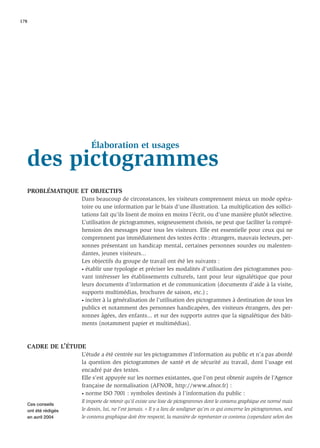 178




                         Élaboration et usages
   des pictogrammes
   PROBLÉMATIQUE ET OBJECTIFS
                     Dans beaucoup de circonstances, les visiteurs comprennent mieux un mode opéra-
                     toire ou une information par le biais d’une illustration. La multiplication des sollici-
                     tations fait qu’ils lisent de moins en moins l’écrit, ou d’une manière plutôt sélective.
                     L’utilisation de pictogrammes, soigneusement choisis, ne peut que faciliter la compré-
                     hension des messages pour tous les visiteurs. Elle est essentielle pour ceux qui ne
                     comprennent pas immédiatement des textes écrits : étrangers, mauvais lecteurs, per-
                     sonnes présentant un handicap mental, certaines personnes sourdes ou malenten-
                     dantes, jeunes visiteurs...
                     Les objectifs du groupe de travail ont été les suivants :
                     • établir une typologie et préciser les modalités d’utilisation des pictogrammes pou-

                     vant intéresser les établissements culturels, tant pour leur signalétique que pour
                     leurs documents d’information et de communication (documents d’aide à la visite,
                     supports multimédias, brochures de saison, etc.) ;
                     • inciter à la généralisation de l’utilisation des pictogrammes à destination de tous les

                     publics et notamment des personnes handicapées, des visiteurs étrangers, des per-
                     sonnes âgées, des enfants... et sur des supports autres que la signalétique des bâti-
                     ments (notamment papier et multimédias).



   CADRE DE L’ÉTUDE
                     L’étude a été centrée sur les pictogrammes d’information au public et n’a pas abordé
                     la question des pictogrammes de santé et de sécurité au travail, dont l’usage est
                     encadré par des textes.
                     Elle s’est appuyée sur les normes existantes, que l’on peut obtenir auprès de l’Agence
                     française de normalisation (AFNOR, http://www.afnor.fr) :
                     • norme ISO 7001 : symboles destinés à l’information du public :

                     Il importe de retenir qu’il existe une liste de pictogrammes dont le contenu graphique est normé mais
   Ces conseils
   ont été rédigés   le dessin, lui, ne l’est jamais. « Il y a lieu de souligner qu’en ce qui concerne les pictogrammes, seul
   en avril 2004     le contenu graphique doit être respecté, la manière de représenter ce contenu (cependant selon des
 