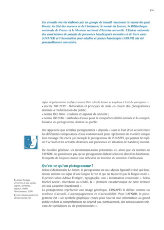 179




                             Ces conseils ont été élaborés par un groupe de travail réunissant le musée du quai
                             Branly, la Cité des sciences et de l’industrie, le musée du Louvre, la Bibliothèque
                             nationale de France et le Muséum national d’histoire naturelle. L’Union nationale
                             des associations de parents de personnes handicapées mentales et de leurs amis
                             (UNAPEI) et l’Association pour adultes et jeunes handicapés (APAJH) ont été
                             ponctuellement consultées.




                             règles de présentation uniﬁées) restant libre, aﬁn de laisser sa souplesse à l’art du concepteur. »
                             • norme ISO 7239 : élaboration et principes de mise en œuvre des pictogrammes

                             destinés à l’information du public ;
                             • norme ISO 3864 : couleurs et signaux de sécurité ;

                             • norme ISO 9186 : méthodes d’essai pour la compréhensibilité estimée et la compré-

                             hension du pictogramme destiné au public.

                             On rappellera que certains pictogrammes « déposés » sont le fruit d’un accord entre
                             les différentes composantes d’une communauté pour représenter de manière unique
                             leur message. On citera par exemple le pictogramme de l’UNAPEI, qui permet de repé-
                             rer l’accueil et les activités destinées aux personnes en situation de handicap mental.

                             De manière générale, les recommandations présentées ici, ainsi que les normes de
                             l’AFNOR, ne garantissent pas qu’un pictogramme élaboré selon ces directives fonctionne.
                             Il importe de toujours mener une réﬂexion en fonction du contexte d’utilisation.

                             Qu’est-ce qu’un pictogramme ?
                             Selon le dictionnaire Le Robert, le pictogramme est un « dessin ﬁguratif stylisé qui fonc-
                             tionne comme un signe d’une langue écrite et qui ne transcrit pas la langue orale ».
                             Il permet selon Adrian Frutiger1, typographe, une « information condensée ». Selon
1. Adrian Frutiger
L’Homme et ses signes,       Michel Levin2, chercheur au CNRS, la « première caractéristique de cette écriture
Signes, symboles,            est son caractère fonctionnel ».
signaux, Atelier
Perrousseaux, 2000.
                             Le pictogramme représente une image générique. L’UNAPEI le déﬁnit comme un
2. http://daniel.waldschmi   symbole d’accueil, d’accompagnement et d’accessibilité. Pour l’AFNOR, le picto-
dt.free.fr/pir02.htm         gramme est « un symbole graphique conçu pour fournir une information au grand
                             public et dont la compréhension ne dépend pas, normalement, des connaissances rele-
                             vant de spécialistes ou de professionnels ».
 