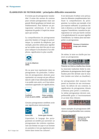 182   Pictogrammes


      ÉLABORATION DU PICTOGRAMME                    : principales difﬁcultés rencontrées
                           Il n’existe pas de pictogramme standar-      Il est nécessaire d’utiliser avec précau-
                           disé. Il existe des normes de contenu        tions les éléments complémentaires faci-
                           pour certains pictogrammes mais une          litant la compréhension du picto-
                           grande liberté graphique est laissée aux     gramme. La couleur, par exemple, n’est
                           établissements. Pour élaborer un pic-        pas toujours sufﬁsante. Le panneau chi-
                           togramme satisfaisant, il est donc           nois ci-dessous a un fond rouge, ce qui
                           important de garder à l’esprit les remar-    suppose l’interdiction, toutefois les pic-
                           ques qui suivent.                            togrammes ne sont pas barrés comme
                                                                        c’est généralement le cas pour signiﬁer
                           La compréhension du pictogramme              l’interdiction. Le visiteur peut mal inter-
                           peut être limitée si l’image est polysé-     préter ce pictogramme.
                           mique. Le symbole du téléphone, par
                           exemple, peut être utilisé pour signiﬁer                        Panneaux d’interdiction
                                                                                           (rouge, parc chinois)
                           qu’un rendez-vous doit être pris et non
                           pour indiquer la localisation d’un télé-
                           phone, signiﬁcation la plus usuelle.
                                                                        De même, le texte ne clariﬁe pas tou-
                                                                        jours un pictogramme.


                           Le cas du téléphone
                           (GMS)
                                                                        Présenter son ticket au chauffeur (bus chinois).

                                                                        La mauvaise traduction limite la com-
                           On ne peut tout représenter dans un
                                                                        préhension du pictogramme dont la signi-
                           pictogramme. En particulier, l’utilisa-
                                                                        ﬁcation peut être devinée sans le sous-
                           tion de pictogrammes abstraits pour
                                                                        titre (tendre son ticket au chauffeur).
                           représenter un concept est peu efﬁcace
                           dans le cadre d’une information destinée
                                                                        Le pictogramme doit toujours être
                           à un public non averti, car il faut néces-
                                                                        pensé en fonction de son environne-
                           sairement apprendre ces signiﬁcations.
                                                                        ment. En dehors de son contexte, la
                                                                        signiﬁcation du pictogramme chinois
                                                                        ci-dessous peut porter à confusion…
                                                                        Le même pictogramme devient com-
                           Cueillettes              Pistes cyclables    préhensible grâce à l’environnement
                           et aire de pêche (GMS)   partagées (GMS)
                                                                        et au texte (bus chinois).

                           Certains pictogrammes semblent avoir
                           une signiﬁcation internationale.

                                                                        Autres exemples de pictogrammes difﬁ-
                                                                        cilement compréhensibles hors contexte.

                           Sortie (CSI)       Entrée (gare chinoise)
                                                                                                  Vestiaire de la Cité
                           Cependant, le langage des picto-                                       des sciences
                           grammes ne semble pas universel. Le                                    et de l’industrie
                           pictogramme des toilettes représen-
                           tant une femme en jupe et un homme
                           en pantalon n’est pas également per-
   5. A. Frutiger, ibid.   tinent dans toutes les cultures5.
 