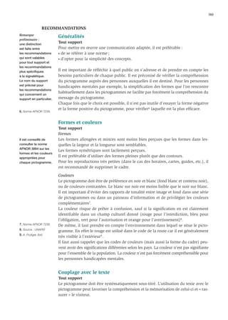 183



                   RECOMMANDATIONS
Remarque
                          Généralités
préliminaire :
une distinction
                          Tout support
est faite entre           Pour mettre en œuvre une communication adaptée, il est préférable :
les recommandations       • de se référer à une norme ;
qui sont valables         • d’opter pour la simplicité des concepts.
pour tout support et
les recommandations
plus spéciﬁques           Il est important de réﬂéchir à quel public on s’adresse et de prendre en compte les
à la signalétique.        besoins particuliers de chaque public. Il est préconisé de vériﬁer la compréhension
Le nom du support         du pictogramme auprès des personnes auxquelles il est destiné. Pour les personnes
est précisé pour          handicapées mentales par exemple, la simpliﬁcation des formes que l’on rencontre
les recommandations
                          habituellement dans les pictogrammes ne facilite pas forcément la compréhension du
qui concernent un
support en particulier.   message du pictogramme.
                          Chaque fois que le choix est possible, il n’est pas inutile d’essayer la forme négative
                          et la forme positive du pictogramme, pour vériﬁer6 laquelle est la plus efﬁcace.
6. Norme AFNOR 7239.


                          Formes et couleurs
                          Tout support
                          Formes
Il est conseillé de       Les formes allongées et minces sont moins bien perçues que les formes dans les-
consulter la norme        quelles la largeur et la longueur sont semblables.
AFNOR 3864 sur les
                          Les formes symétriques sont facilement perçues.
formes et les couleurs
appropriées pour
                          Il est préférable d’utiliser des formes pleines plutôt que des contours.
chaque pictogramme.       Pour les reproductions très petites (dans le cas des horaires, cartes, guides, etc.), il
                          est recommandé de supprimer le cadre.

                          Couleurs
                          Le pictogramme doit être de préférence en noir et blanc (fond blanc et contenu noir),
                          ou de couleurs contrastées. Le blanc sur noir est moins lisible que le noir sur blanc.
                          Il est important d’éviter des rapports de tonalité entre image et fond dans une série
                          de pictogrammes ou dans un panneau d’information et de privilégier les couleurs
                          complémentaires7.
                          La couleur risque de prêter à confusion, sauf si la signiﬁcation en est clairement
                          identifiable dans un champ culturel donné (rouge pour l’interdiction, bleu pour
                          l’obligation, vert pour l’autorisation et orange pour l’avertissement)8.
7. Norme AFNOR 7239       De même, il faut prendre en compte l’environnement dans lequel se situe le picto-
8. Source : UNAPEI        gramme. En effet le rouge est utilisé dans le code de la route car il est généralement
9. A. Frutiger, ibid.
                          très visible à l’extérieur9.
                          Il faut aussi rappeler que les codes de couleurs (mais aussi la forme du cadre) peu-
                          vent avoir des signiﬁcations différentes selon les pays. La couleur n’est pas signiﬁante
                          pour l’ensemble de la population. La couleur n’est pas forcément compréhensible pour
                          les personnes handicapées mentales.


                          Couplage avec le texte
                          Tout support
                          Le pictogramme doit être systématiquement sous-titré. L’utilisation du texte avec le
                          pictogramme peut favoriser la compréhension et la mémorisation de celui-ci et « ras-
                          surer » le visiteur.
 