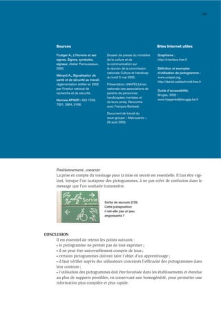 185




       Sources                                                              Sites Internet utiles

       Frutiger A., L’Homme et ses         Dossier de presse du ministère   Graphisme :
       signes, Signes, symboles,           de la culture et de              http://interface.free.fr
       signaux, Atelier Perrousseaux,      la communication sur
       2000.                               la réunion de la commission      Déﬁnition et exemples
                                           nationale Culture et Handicap    d’utilisation de pictogramme :
       Ménard A., Signalisation de
                                           du lundi 5 mai 2003.             www.unapei.org,
       santé et de sécurité au travail,
                                                                            http://daniel.waldschmidt.free.fr
       réglementation éditée en 2002       Présentation UNAPEI (Union
       par l’Institut national de          nationale des associations de
                                                                            Guide d’accessibilité,
       recherche et de sécurité.           parents de personnes
                                                                            Bruges, 2002 :
                                           handicapées mentales et
       Normes AFNOR : ISO 7239,                                             www.toegankelijkbrugge.be.fr
                                           de leurs amis), Rencontre
       7001, 3864, 9186.
                                           avec François Barissat.

                                           Document de travail du
                                           sous-groupe « Malvoyants »,
                                           28 août 2003.




       Positionnement, contexte
       La prise en compte du voisinage pour la mise en œuvre est essentielle. Il faut être vigi-
       lant, lorsque l’on juxtapose des pictogrammes, à ne pas créer de confusion dans le
       message que l’on souhaite transmettre.



                                          Sortie de secours (CSI)
                                          Cette juxtaposition
                                          n’est-elle pas un peu
                                          angoissante ?




CONCLUSION
     Il est essentiel de retenir les points suivants :
     • le pictogramme ne permet pas de tout exprimer ;

     • il ne peut être universellement compris de tous ;

     • certains pictogrammes doivent faire l’objet d’un apprentissage ;

     • il faut vériﬁer auprès des utilisateurs concernés l’efﬁcacité des pictogrammes dans

     leur contexte ;
     • l’utilisation des pictogrammes doit être favorisée dans les établissements et étendue

     au plus de supports possibles, en conservant une homogénéité, pour permettre une
     information plus complète et plus rapide.
 