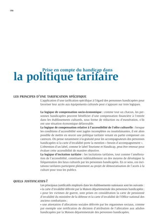 186




                    Prise en compte du handicap dans
   la politique tarifaire
   LES PRINCIPES D’UNE TARIFICATION SPÉCIFIQUE
                   L’application d’une tariﬁcation spéciﬁque à l’égard des personnes handicapées pour
                   favoriser leur accès aux équipements culturels peut s’appuyer sur trois logiques.

                   La logique de compensation socio-économique : comme tout un chacun, les per-
                   sonnes handicapées peuvent bénéficier d’une compensation financière à l’entrée
                   dans les établissements culturels, sous forme de réduction ou d’exonération, s’ils
                   ont une situation économique défavorable.
                   La logique de compensation relative à l’accessibilité de l’offre culturelle : lorsque
                   les conditions d’accessibilité sont jugées incomplètes ou insatisfaisantes, il est alors
                   possible de mettre en œuvre une politique tarifaire venant en partie compenser ces
                   carences. On pense notamment à la gratuité pour les accompagnateurs des personnes
                   handicapées si la carte d’invalidité porte la mention « besoin d’accompagnement ».
                   L’obtention d’un label, comme le label Tourisme et Handicap, peut être retenue pour
                   évaluer cette accessibilité de manière objective.
                   La logique d’incitation tarifaire : les incitations tarifaires, tout comme l’améliora-
                   tion de l’accessibilité, constituent indéniablement un des moyens de développer la
                   fréquentation des lieux culturels par les personnes handicapées. En ce sens, ces inci-
                   tations tarifaires participent pleinement au projet de démocratisation de l’accès à la
                   culture pour tous les publics.



   QUELS JUSTIFICATIFS ?
                   Les principaux justiﬁcatifs employés dans les établissements nationaux sont les suivants :
                   • la carte d’invalidité délivrée par la Maison départementale des personnes handicapées ;

                   • pour les victimes de guerre, sont prises en considération la carte de pensionné

                   d’invalidité du ministère de la défense et la carte d’invalidité de l’Ofﬁce national des
                   anciens combattants ;
                   • une attestation d’allocations sociales délivrée par les organismes sociaux, comme

                   par exemple une notiﬁcation de décision d’attribution de l’allocation aux adultes
                   handicapées par la Maison départementale des personnes handicapées.
 