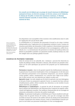 187




                             Ces conseils ont été élaborés par un groupe de travail réunissant la Bibliothèque
                             nationale de France, la Cité de la musique, la Cité des sciences et de l’industrie,
                             le château de Versailles, le Centre des monuments nationaux, le Muséum
                             national d’histoire naturelle, le musée d’Orsay, le musée du Louvre et l'Opéra
                             national de Paris.




                             Ces dispositions sont susceptibles d’être soumises à des modiﬁcations dans le cadre
                             de l’application de la loi de février 2005.
Voir sur ce point les        La sensibilisation et la formation des personnels d’accueil ou de caisse s’avèrent
recommandations du           indispensables pour l’application de ces dispositions tarifaires et pour l’examen de
groupe de travail sur la
sensibilisation et la        situations particulières qui demandent d’allier souplesse et discernement (personnes
formation des personnels,    de nationalité étrangère, mineurs handicapés et leur accompagnateur, oublis de jus-
disponibles sur le site du
ministère de la culture :
                             tiﬁcatif, etc.). La reconnaissance des personnes en situation de handicap même non
http://www.handicap.         déclaré ou perceptible à première vue (personnes sourdes, handicap mental, etc.) doit
culture.gouv.fr/             être intégrée dans une politique globale d’accueil.



EXEMPLES DE PRATIQUES TARIFAIRES
                             Selon les secteurs de la vie culturelle, des « tendances » peuvent être observées en
                             matière de politique tarifaire. Résumées ci-dessous, elles donnent une première orien-
                             tation sur les tarifs spécifiques qui peuvent être proposés par les établissements
                             culturels.

                             Patrimoine et musées : dans la très grande majorité des établissements nationaux,
                             la gratuité pour les personnes handicapées et leur accompagnateur est de mise pour
                             les collections permanentes et les expositions temporaires. Les services adaptés
                             (visites guidées, ateliers, manifestations, etc.) peuvent faire l’objet d’une tariﬁca-
                             tion, le plus souvent avec une réduction par rapport au plein tarif.
                             Spectacle vivant : les tarifs adoptés par les lieux de spectacle sont très hétérogènes
                             et très peu d’entre eux proposent la gratuité d’accès. La majorité des lieux relevant
                             d’établissements publics offrent toutefois des réductions ou des facilités d’accès
                             (places réservées, par exemple).
                             Bibliothèques et médiathèques : la gratuité du prêt de documents est pratiquée
                             dans la plupart des bibliothèques, des réductions pour l’emprunt de supports audio-
                             visuels sont également courantes. Une meilleure communication de ces avantages est
                             néanmoins souhaitable en direction des publics handicapés.
                             Cinéma : les personnes handicapées ne bénéﬁcient pas à l’heure actuelle de tarifs spé-
                             cifiques dans les grands réseaux de cinéma, alors que des avantages sont déjà
                             accordés en faveur des jeunes et des publics relevant du champ social (demandeurs
                             d’emploi, bénéﬁciaires des minima sociaux). Seule la Cinémathèque française pro-
                             pose un tarif réduit aux personnes handicapées et à leur accompagnateur.
 