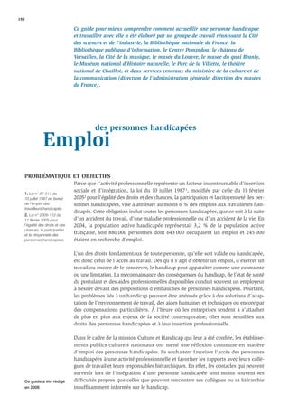 188

                                    Ce guide pour mieux comprendre comment accueillir une personne handicapée
                                    et travailler avec elle a été élaboré par un groupe de travail réunissant la Cité
                                    des sciences et de l’industrie, la Bibliothèque nationale de France, la
                                    Bibliothèque publique d’information, le Centre Pompidou, le château de
                                    Versailles, la Cité de la musique, le musée du Louvre, le musée du quai Branly,
                                    le Muséum national d’Histoire naturelle, le Parc de la Villette, le théâtre
                                    national de Chaillot, et deux services centraux du ministère de la culture et de
                                    la communication (direction de l’administration générale, direction des musées
                                    de France).




                                              des personnes handicapées
                  Emploi
   PROBLÉMATIQUE ET OBJECTIFS
                                    Parce que l’activité professionnelle représente un facteur incontournable d’insertion
                                    sociale et d’intégration, la loi du 10 juillet 1987 1, modiﬁée par celle du 11 février
   1. Loi n° 87-517 du
      10 juillet 1987 en faveur     20052 pour l’égalité des droits et des chances, la participation et la citoyenneté des per-
      de l’emploi des               sonnes handicapées, vise à attribuer au moins 6 % des emplois aux travailleurs han-
      travailleurs handicapés.
                                    dicapés. Cette obligation inclut toutes les personnes handicapées, que ce soit à la suite
   2. Loi n° 2005-112 du
      11 février 2005 pour          d’un accident du travail, d’une maladie professionnelle ou d’un accident de la vie. En
      l’égalité des droits et des   2004, la population active handicapée représentait 3,2 % de la population active
      chances, la participation
      et la citoyenneté des
                                    française, soit 880 000 personnes dont 643 000 occupaient un emploi et 245 000
      personnes handicapées.        étaient en recherche d’emploi.

                                    L’un des droits fondamentaux de toute personne, qu’elle soit valide ou handicapée,
                                    est donc celui de l’accès au travail. Dès qu’il s’agit d’obtenir un emploi, d’exercer un
                                    travail ou encore de le conserver, le handicap peut apparaître comme une contrainte
                                    ou une limitation. La méconnaissance des conséquences du handicap, de l’état de santé
                                    du postulant et des aides professionnelles disponibles conduit souvent un employeur
                                    à hésiter devant des propositions d’embauches de personnes handicapées. Pourtant,
                                    les problèmes liés à un handicap peuvent être atténués grâce à des solutions d’adap-
                                    tation de l’environnement de travail, des aides humaines et techniques ou encore par
                                    des compensations particulières. À l’heure où les entreprises tendent à s’attacher
                                    de plus en plus aux enjeux de la société contemporaine, elles sont sensibles aux
                                    droits des personnes handicapées et à leur insertion professionnelle.

                                    Dans le cadre de la mission Culture et Handicap qui leur a été conﬁée, les établisse-
                                    ments publics culturels nationaux ont mené une réflexion commune en matière
                                    d’emploi des personnes handicapées. Ils souhaitent favoriser l’accès des personnes
                                    handicapées à une activité professionnelle et favoriser les rapports avec leurs collè-
                                    gues de travail et leurs responsables hiérarchiques. En effet, les obstacles qui peuvent
                                    survenir lors de l’intégration d’une personne handicapée sont moins souvent ses
   Ce guide a été rédigé            difﬁcultés propres que celles que peuvent rencontrer ses collègues ou sa hiérarchie
   en 2006                          insufﬁsamment informés sur le handicap.
 
