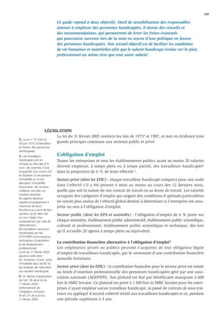 189

                                 Ce guide répond à deux objectifs. Outil de sensibilisation des responsables
                                 amenés à employer des personnes handicapées, il donne des conseils et
                                 des recommandations, qui permettront de lever les freins éventuels
                                 qui pourraient survenir lors de la mise en œuvre d’une politique en faveur
                                 des personnes handicapées. Son second objectif est de faciliter les conditions
                                 de vie humaines et matérielles aﬁn que le salarié handicapé évolue sur le plan
                                 professionnel au même titre que tout autre salarié.




                       LÉGISLATION
                                 La loi du 11 février 2005 renforce les lois de 19753 et 1987, et met en évidence trois
3. La loi n° 75-534 du
30 juin 1975 d’orientation
                                 grands principes communs aux secteurs public et privé.
en faveur des personnes
handicapées
4. Les travailleurs              L’obligation d’emploi
handicapés pris en               Toutes les entreprises et tous les établissements publics ayant au moins 20 salariés
compte au titre des 6 %
sont : les victimes d’une        doivent employer, à temps plein ou à temps partiel, des travailleurs handicapés4
incapacité d’au moins 2/3        dans la proportion de 6 % de leurs effectifs 5.
et titulaires d’une pension
d’invalidité ou d’une            Secteur privé (dont les EPIC) : chaque travailleur handicapé comptera pour une unité
allocation d’invalidité
temporaire ; les anciens
                                 dans l’effectif s’il a été présent 6 mois au moins au cours des 12 derniers mois,
militaires recrutés sur          quelle que soit la nature de son contrat de travail ou sa durée de travail. Les salariés
emplois réservés ;
                                 occupant des catégories d’emploi qui exigent des conditions d’aptitude particulières
les agents devenus
inaptes physiquement à           ne seront plus exclus de l’effectif global destiné à déterminer si l’entreprise est assu-
l’exercice de leurs              jettie ou non à l’obligation d’emploi.
fonctions au cours de leur
carrière, qu’ils aient fait      Secteur public (dont les EPA et assimilés) : l’obligation d’emploi de 6 % porte sur
ou non l’objet d’un
reclassement par voie de         chaque ministère, établissement public administratif, établissement public scientiﬁque,
détachement ;                    culturel et professionnel, établissement public scientifique et technique, dès lors
les travailleurs reconnus
handicapés par les
                                 qu’il accueille 20 agents à temps plein ou équivalent.
COTOREP (commissions
techniques d’orientation
et de reclassement
                                 La contribution ﬁnancière alternative à l’obligation d’emploi 4
professionnel).                  Les employeurs privés ou publics peuvent s’acquitter de leur obligation légale
La loi du 11 février 2005        d’emploi de travailleurs handicapés, par le versement d’une contribution ﬁnancière
ajoute à cette liste :
les titulaires d’une carte       annuelle forfaitaire.
d’invalidité (taux de 80 %) ;
les titulaires de l’allocation   Secteur privé (dont les EPIC) : la contribution ﬁnancière pour le secteur privé est versée
aux adultes handicapés.          au fonds d’insertion professionnelle des personnes handicapées géré par une asso-
5. Cf. décret d’application      ciation nationale (AGEFIPH). Son plafond est ﬁxé par bénéﬁciaire manquant à 600
de l’art. 36 de la loi du
11 février 2005 :                fois le SMIC horaire. Ce plafond est porté à 1 500 fois le SMIC horaire pour les entre-
renforcement de                  prises n’ayant employé aucun travailleur handicapé, ni passé de contrats de sous-trai-
l’obligation d’emploi ;
et art. 27 de la loi du
                                 tance ou appliqué d’accord collectif relatif aux travailleurs handicapés et ce, pendant
11 février 2005.                 une période supérieure à 3 ans.
 