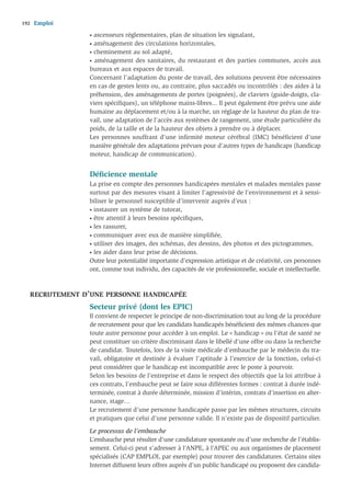 192   Emploi
                 • ascenseurs réglementaires, plan de situation les signalant,
                 • aménagement des circulations horizontales,
                 • cheminement au sol adapté,

                 • aménagement des sanitaires, du restaurant et des parties communes, accès aux

                 bureaux et aux espaces de travail.
                 Concernant l’adaptation du poste de travail, des solutions peuvent être nécessaires
                 en cas de gestes lents ou, au contraire, plus saccadés ou incontrôlés : des aides à la
                 préhension, des aménagements de portes (poignées), de claviers (guide-doigts, cla-
                 viers spéciﬁques), un téléphone mains-libres... Il peut également être prévu une aide
                 humaine au déplacement et/ou à la marche, un réglage de la hauteur du plan de tra-
                 vail, une adaptation de l’accès aux systèmes de rangement, une étude particulière du
                 poids, de la taille et de la hauteur des objets à prendre ou à déplacer.
                 Les personnes souffrant d’une infirmité moteur cérébral (IMC) bénéficient d’une
                 manière générale des adaptations prévues pour d’autres types de handicaps (handicap
                 moteur, handicap de communication).


                 Déﬁcience mentale
                 La prise en compte des personnes handicapées mentales et malades mentales passe
                 surtout par des mesures visant à limiter l’agressivité de l’environnement et à sensi-
                 biliser le personnel susceptible d’intervenir auprès d’eux :
                 • instaurer un système de tutorat,

                 • être attentif à leurs besoins spéciﬁques,

                 • les rassurer,

                 • communiquer avec eux de manière simpliﬁée,

                 • utiliser des images, des schémas, des dessins, des photos et des pictogrammes,

                 • les aider dans leur prise de décisions.

                 Outre leur potentialité importante d’expression artistique et de créativité, ces personnes
                 ont, comme tout individu, des capacités de vie professionnelle, sociale et intellectuelle.



   RECRUTEMENT D’UNE PERSONNE HANDICAPÉE
                 Secteur privé (dont les EPIC)
                 Il convient de respecter le principe de non-discrimination tout au long de la procédure
                 de recrutement pour que les candidats handicapés bénéﬁcient des mêmes chances que
                 toute autre personne pour accéder à un emploi. Le « handicap » ou l’état de santé ne
                 peut constituer un critère discriminant dans le libellé d’une offre ou dans la recherche
                 de candidat. Toutefois, lors de la visite médicale d’embauche par le médecin du tra-
                 vail, obligatoire et destinée à évaluer l’aptitude à l’exercice de la fonction, celui-ci
                 peut considérer que le handicap est incompatible avec le poste à pourvoir.
                 Selon les besoins de l’entreprise et dans le respect des objectifs que la loi attribue à
                 ces contrats, l’embauche peut se faire sous différentes formes : contrat à durée indé-
                 terminée, contrat à durée déterminée, mission d’intérim, contrats d’insertion en alter-
                 nance, stage…
                 Le recrutement d’une personne handicapée passe par les mêmes structures, circuits
                 et pratiques que celui d’une personne valide. Il n’existe pas de dispositif particulier.

                 Le processus de l’embauche
                 L’embauche peut résulter d’une candidature spontanée ou d’une recherche de l’établis-
                 sement. Celui-ci peut s’adresser à l’ANPE, à l’APEC ou aux organismes de placement
                 spécialisés (CAP EMPLOI, par exemple) pour trouver des candidatures. Certains sites
                 Internet diffusent leurs offres auprès d’un public handicapé ou proposent des candida-
 