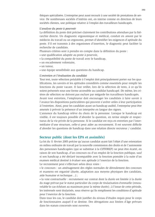 193

thèques spécialisées. L’entreprise peut aussi recourir à une société de prestations de ser-
vice. De nombreuses sociétés d’intérim ont, en interne comme en direction de leurs
sociétés clientes, une politique relative à l’emploi des travailleurs handicapés.

L’analyse du poste à pourvoir
La déﬁnition du poste doit préciser clairement les contributions attendues par la hié-
rarchie directe. Un diagnostic ergonomique et médical, conduit en amont par le
médecin du travail ou un ergonome, permet d’identiﬁer les exigences d’aptitude du
poste. S’il est transmis à des organismes d’insertion, le diagnostic peut faciliter la
recherche de candidats.
Plusieurs critères sont à prendre en compte dans la déﬁnition du poste :
• une qualiﬁcation adaptée au poste à pourvoir,

• la compatibilité du poste de travail avec le handicap,

• un encadrement volontaire,

• un tuteur,

• une équipe sensibilisée aux questions du handicap.


L’entretien et l’évaluation du candidat
Tout test, toute sélection préalable à l’emploi doit principalement porter sur les qua-
liﬁcations, les savoirs et les aptitudes considérés comme essentiels pour remplir les
fonctions du poste vacant. Il faut veiller, lors de la sélection de tests, à ce qu’ils
soient présentés sous une forme accessible au candidat handicapé. De même, les cri-
tères de sélection ne doivent pas exclure par mégarde les travailleurs handicapés.
Avant tout entretien, l’employeur doit encourager les candidats à faire savoir à
l’avance les dispositions particulières qui peuvent s’avérer utiles à leur participation
à l’entretien. Ainsi, pour les candidats ayant un handicap auditif, l’entreprise peut être
amenée à prévoir la présence d’un interprète en langue des signes.
L’annonce du handicap relève du choix de la personne. Lorsque le handicap est
visible, il est toujours possible d’aborder la question, en terme simple et respec-
tueux de la vie privée de la personne. Si le candidat est reçu en entretien par l’inter-
médiaire d’une structure, celle-ci peut aider au recrutement. Il est souvent difﬁcile
d’aborder les questions de handicap dans une relation directe recruteur / candidat.


Secteur public (dont les EPA et assimilés)
La loi du 11 février 2005 précise qu’aucun candidat ayant fait l’objet d’une orientation
en milieu ordinaire de travail par la nouvelle commission des droits et de l’autonomie
des personnes handicapées (qui se substitue à la COTOREP) ne peut être écarté, en
raison de son handicap, d’un concours ou d’un emploi de la fonction publique, sauf
si son handicap a été déclaré incompatible avec la fonction postulée à la suite d’un
examen médical destiné à évaluer son aptitude à l’exercice de la fonction.
Le recrutement peut s’effectuer selon deux voies :
• le concours : un aménagement des règles normales de déroulement des concours

et examens est organisé (durée, adaptation aux moyens physiques des candidats,
aide humaine et technique…) ;
• la voie contractuelle : recrutement sur contrat dont la durée est limitée à la durée

du stage prévue par le statut particulier du corps de titularisation éventuelle (renou-
velable le cas échéant au maximum pour la même durée) ; à l’issue de cette période,
les intéressés sont titularisés, sous réserve qu’ils remplissent les conditions d’aptitude
pour l’exercice de la fonction.
Dans tous les cas, le candidat doit justiﬁer du niveau d’études requis pour le corps
de fonctionnaires auquel il se destine. Des dérogations aux limites d’âge prévues
dans les statuts concernés sont ouvertes.
 