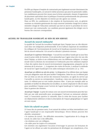 194   Emploi
                  Un EPA qui dispose d’emplois de contractuels peut également recruter directement des
                  personnes handicapées, en suivant le même processus que pour les personnels valides.
                  Les candidatures peuvent être reçues sous la forme spontanée, émaner d’organismes
                  de placement spécialisés dans la politique d’insertion professionnelle des personnes
                  handicapées, ou être déposées en interne par des agents sur contrat.
                  Dans un EPA, les candidatures à des emplois de fonctionnaires sont, en général,
                  soumises au ministère gestionnaire du corps concerné (ministère chargé de la culture,
                  ministère chargé de l’éducation nationale) qui met en œuvre la procédure de recru-
                  tement par voie contractuelle. Les candidats peuvent également être dirigés vers le
                  bureau des concours correspondant.



   ACCUEIL DU TRAVAILLEUR HANDICAPÉ AU SEIN DE SON SERVICE
                  Accueil du nouvel embauché
                  La qualité de l’accueil du travailleur handicapé dans l’équipe joue un rôle détermi-
                  nant dans son intégration professionnelle. Il est d’ailleurs important de sensibiliser
                  les collègues de l’environnement de travail sur le handicap concerné et la personna-
                  lité du nouvel embauché. Cet accueil se déroule à plusieurs niveaux.
                  Accueil par le supérieur hiérarchique : l’accueil du travailleur handicapé se joue bien
                  avant la prise réelle de fonction. Il est primordial que l’agent situe très vite son rôle
                  dans l’équipe, sa tâche et ses collaborations avec ses différents collègues. Le temps
                  écoulé entre la décision du recrutement et l’embauche peut être utilement employé
                  à ﬁxer des repères dans le nouvel environnement (organigramme, plaquette sur les
                  missions de la structure…), à organiser des visites de locaux, à analyser la méthode
                  de travail de l’agent handicapé et les aides techniques nécessaires (cf. p. 191).
                  Accueil par un référent au sein du service : la désignation d’un référent dans une équipe
                  n’est pas obligatoire mais elle peut faciliter l’intégration. Selon les cas, le référent peut
                  être un relais au sein du service des ressources humaines, un agent du service qui
                  l’accueille ou encore un correspondant « handicap » dans une structure plus impor-
                  tante. Ce référent peut se voir conﬁer plusieurs rôles : il peut par exemple aider au
                  quotidien et faciliter les démarches du travailleur, ou encore emprunter le rôle de tuteur
                  pour sensibiliser l’équipe avant l’arrivée de l’agent handicapé et l’aider par la suite
                  dans la gestion des dossiers.
                  Accueil par l’équipe : la prise de contact avec son nouvel environnement peut être faci-
                  litée par une aide ponctuelle pour accompagner l’arrivant au restaurant adminis-
                  tratif, à l’association sportive et culturelle, dans la visite des locaux pour faciliter
                  ses déplacements ultérieurs et dans la description de l’espace géographique si l’agent
                  est non-voyant.


                  Suivi du salarié en poste
                  À l'issue des six premiers mois, il est naturel de réaliser un bilan intermédiaire avec
                  l’agent handicapé et son responsable hiérarchique. Divers thèmes peuvent être
                  abordés, notamment :
                  • le contenu du travail : les difﬁcultés rencontrées, l’appréciation de la charge de

                  travail, les aides face à des difﬁcultés,
                  • les relations avec ses collègues,

                  • les aides pour les trajets et le restaurant.

                  Cet entretien sera également l’occasion d’envisager le parcours de formation de
                  l’agent en lui offrant un cadre lui permettant de développer ses compétences, d’en
 