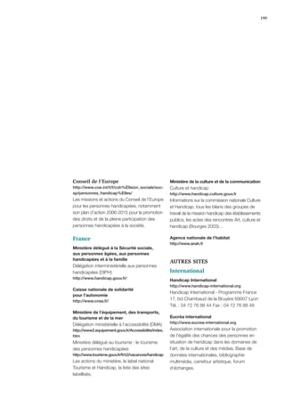 199




Conseil de l’Europe                                   Ministère de la culture et de la communication
http://www.coe.int/t/f/coh%E9sion_sociale/soc-        Culture et handicap
sp/personnes_handicap%E9es/                           http://www.handicap.culture.gouv.fr
Les missions et actions du Conseil de l’Europe        Informations sur la commission nationale Culture
pour les personnes handicapées, notamment             et Handicap, tous les bilans des groupes de
son plan d’action 2006-2015 pour la promotion         travail de la mission handicap des établissements
des droits et de la pleine participation des          publics, les actes des rencontres Art, culture et
personnes handicapées à la société.                   handicap (Bourges 2003)…

France                                                Agence nationale de l’habitat
                                                      http://www.anah.fr
Ministère délégué à la Sécurité sociale,
aux personnes âgées, aux personnes
handicapées et à la famille
                                                      AUTRES SITES
Délégation interministérielle aux personnes
handicapées (DIPH)                                    International
http://www.handicap.gouv.fr/
                                                      Handicap International
                                                      http://www.handicap-international.org
Caisse nationale de solidarité
                                                      Handicap International - Programme France
pour l’autonomie
http://www.cnsa.fr/
                                                      17, bd Chambaud de la Bruyère 69007 Lyon
                                                      Tél. : 04 72 76 88 44 Fax : 04 72 76 88 48
Ministère de l’équipement, des transports,
du tourisme et de la mer                              Eucréa international
                                                      http://www.eucrea-international.org
Délégation ministérielle à l’accessibilité (DMA)
http://www2.equipement.gouv.fr/Accessibilite/index.   Association internationale pour la promotion
htm                                                   de l’égalité des chances des personnes en
Ministère délégué au tourisme : le tourisme           situation de handicap dans les domaines de
des personnes handicapées                             l’art, de la culture et des médias. Base de
http://www.tourisme.gouv.fr/fr/z2/vacances/handicap   données internationales, bibliographie
Les actions du ministère, le label national           multimédia, carrefour artistique, forum
Tourisme et Handicap, la liste des sites              d’échanges.
labellisés.
 