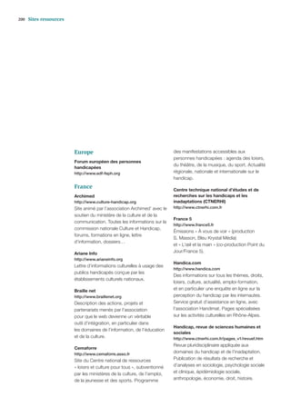 200   Sites ressources




                         Europe                                           des manifestations accessibles aux
                                                                          personnes handicapées : agenda des loisirs,
                         Forum européen des personnes
                                                                          du théâtre, de la musique, du sport. Actualité
                         handicapées
                         http://www.edf-feph.org                          régionale, nationale et internationale sur le
                                                                          handicap.
                         France                                           Centre technique national d’études et de
                         Archimed                                         recherches sur les handicaps et les
                         http://www.culture-handicap.org                  inadaptations (CTNERHI)
                         Site animé par l’association Archimed’ avec le   http://www.ctnerhi.com.fr
                         soutien du ministère de la culture et de la
                                                                          France 5
                         communication. Toutes les informations sur la
                                                                          http://www.france5.fr
                         commission nationale Culture et Handicap,
                                                                          Émissions « À vous de voir » (production
                         forums, formations en ligne, lettre
                                                                          S. Masson, Bleu Krystal Média)
                         d’information, dossiers…
                                                                          et « L’œil et la main » (co-production Point du
                         Ariane Info                                      Jour/France 5).
                         http://www.arianeinfo.org
                                                                          Handica.com
                         Lettre d’informations culturelles à usage des
                                                                          http://www.handica.com
                         publics handicapés conçue par les
                                                                          Des informations sur tous les thèmes, droits,
                         établissements culturels nationaux.
                                                                          loisirs, culture, actualité, emploi-formation,
                         Braille net                                      et en particulier une enquête en ligne sur la
                         http://www.braillenet.org                        perception du handicap par les internautes.
                         Description des actions, projets et              Service gratuit d’assistance en ligne, avec
                         partenariats menés par l’association             l’association Handimat. Pages spécialisées
                         pour que le web devienne un véritable            sur les activités culturelles en Rhône-Alpes.
                         outil d’intégration, en particulier dans
                                                                          Handicap, revue de sciences humaines et
                         les domaines de l’information, de l’éducation
                                                                          sociales
                         et de la culture.                                http://www.ctnerhi.com.fr/pages_v1/revuef.htm
                                                                          Revue pluridisciplinaire appliquée aux
                         Cemaforre
                         http://www.cemaforre.asso.fr
                                                                          domaines du handicap et de l’inadaptation.
                         Site du Centre national de ressources            Publication de résultats de recherche et
                         « loisirs et culture pour tous », subventionné   d’analyses en sociologie, psychologie sociale
                         par les ministères de la culture, de l’emploi,   et clinique, épidémiologie sociale,
                         de la jeunesse et des sports. Programme          anthropologie, économie, droit, histoire.
 