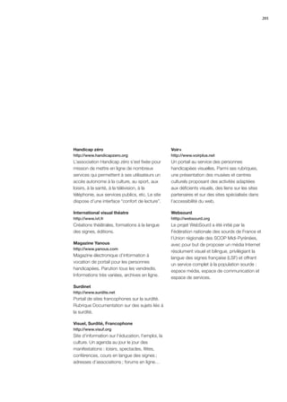 201




Handicap zéro                                      Voir+
http://www.handicapzero.org                        http://www.voirplus.net
L’association Handicap zéro s’est ﬁxée pour        Un portail au service des personnes
mission de mettre en ligne de nombreux             handicapées visuelles. Parmi ses rubriques,
services qui permettent à ses utilisateurs un      une présentation des musées et centres
accès autonome à la culture, au sport, aux         culturels proposant des activités adaptées
loisirs, à la santé, à la télévision, à la         aux déﬁcients visuels, des liens sur les sites
téléphonie, aux services publics, etc. Le site     partenaires et sur des sites spécialisés dans
dispose d’une interface “confort de lecture”.      l’accessibilité du web.

International visual théatre                       Websourd
http://www.ivt.fr                                  htttp://websourd.org
Créations théâtrales, formations à la langue       Le projet WebSourd a été initié par la
des signes, éditions.                              Fédération nationale des sourds de France et
                                                   l’Union régionale des SCOP Midi-Pyrénées,
Magazine Yanous                                    avec pour but de proposer un média Internet
http://www.yanous.com
                                                   résolument visuel et bilingue, privilégiant la
Magazine électronique d’information à
                                                   langue des signes française (LSF) et offrant
vocation de portail pour les personnes
                                                   un service complet à la population sourde :
handicapées. Parution tous les vendredis.
                                                   espace média, espace de communication et
Informations très variées, archives en ligne.
                                                   espace de services.
Surdinet
http://www.surdite.net
Portail de sites francophones sur la surdité.
Rubrique Documentation sur des sujets liés à
la surdité.

Visuel, Surdité, Francophone
http://www.visuf.org
Site d’information sur l’éducation, l’emploi, la
culture. Un agenda au jour le jour des
manifestations : loisirs, spectacles, fêtes,
conférences, cours en langue des signes ;
adresses d’associations ; forums en ligne…
 