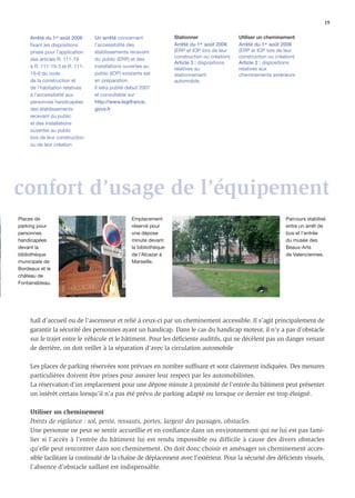 19


     Arrêté du 1er août 2006     Un arrêté concernant               Stationner                  Utiliser un cheminement
     ﬁxant les dispositions      l'accessibilité des                Arrêté du 1er août 2006     Arrêté du 1er août 2006
     prises pour l’application   établissements recevant            (ERP et IOP lors de leur    (ERP et IOP lors de leur
                                                                    construction ou création)   construction ou création)
     des articles R. 111-19      du public (ERP) et des
                                                                    Article 3 : dispositions    Article 2 : dispositions
     à R. 111-19-3 et R. 111-    installations ouvertes au
                                                                    relatives au                relatives aux
     19-6 du code                public (IOP) existants est         stationnement               cheminements extérieurs
     de la construction et       en préparation.                    automobile
     de l’habitation relatives   Il sera publié debut 2007
     à l’accessibilité aux       et consultable sur
     personnes handicapées       http://www.legifrance.
     des établissements          gouv.fr
     recevant du public
     et des installations
     ouvertes au public
     lors de leur construction
     ou de leur création




confort d’usage de l’équipement
Places de                                         Emplacement                                                       Parcours stabilisé
parking pour                                      réservé pour                                                      entre un arrêt de
personnes                                         une dépose                                                        bus et l’entrée
handicapées                                       minute devant                                                     du musée des
devant la                                         la bibliothèque                                                   Beaux-Arts
bibliothèque                                      de l’Alcazar à                                                    de Valenciennes.
municipale de                                     Marseille.
Bordeaux et le
château de
Fontainebleau.




     hall d’accueil ou de l’ascenseur et relié à ceux-ci par un cheminement accessible. Il s’agit principalement de
     garantir la sécurité des personnes ayant un handicap. Dans le cas du handicap moteur, il n’y a pas d’obstacle
     sur le trajet entre le véhicule et le bâtiment. Pour les déﬁcients auditifs, qui ne décèlent pas un danger venant
     de derrière, on doit veiller à la séparation d’avec la circulation automobile

     Les places de parking réservées sont prévues en nombre sufﬁsant et sont clairement indiquées. Des mesures
     particulières doivent être prises pour assurer leur respect par les automobilistes.
     La réservation d’un emplacement pour une dépose minute à proximité de l’entrée du bâtiment peut présenter
     un intérêt certain lorsqu’il n’a pas été prévu de parking adapté ou lorsque ce dernier est trop éloigné.

     Utiliser un cheminement
     Points de vigilance : sol, pente, ressauts, portes, largeur des passages, obstacles.
     Une personne ne peut se sentir accueillie et en conﬁance dans un environnement qui ne lui est pas fami-
     lier si l’accès à l’entrée du bâtiment lui est rendu impossible ou difficile à cause des divers obstacles
     qu’elle peut rencontrer dans son cheminement. On doit donc choisir et aménager un cheminement acces-
     sible facilitant la continuité de la chaîne de déplacement avec l’extérieur. Pour la sécurité des déﬁcients visuels,
     l’absence d’obstacle saillant est indispensable.
 