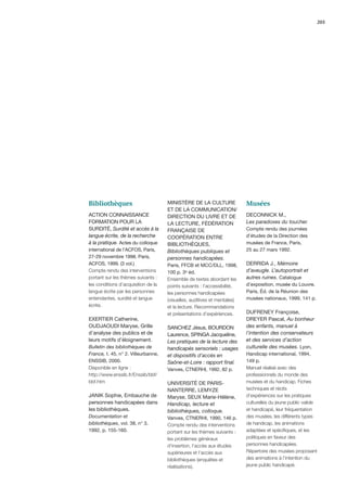 203




Bibliothèques                        MINISTÈRE DE LA CULTURE              Musées
                                     ET DE LA COMMUNICATION/
ACTION CONNAISSANCE                  DIRECTION DU LIVRE ET DE             DECONNICK M.,
FORMATION POUR LA                    LA LECTURE, FÉDÉRATION               Les paradoxes du toucher.
SURDITÉ, Surdité et accès à la       FRANÇAISE DE                         Compte rendu des journées
langue écrite, de la recherche       COOPÉRATION ENTRE                    d’études de la Direction des
à la pratique. Actes du colloque     BIBLIOTHÈQUES,                       musées de France, Paris,
international de l’ACFOS, Paris,     Bibliothèques publiques et           25 au 27 mars 1992.
27-29 novembre 1998. Paris,          personnes handicapées.
ACFOS, 1999. (3 vol.)                Paris, FFCB et MCC/DLL, 1998,        DERRIDA J., Mémoire
Compte rendu des interventions       100 p. 3e éd.                        d’aveugle. L’autoportrait et
portant sur les thèmes suivants :    Ensemble de textes abordant les      autres ruines. Catalogue
les conditions d’acquisition de la   points suivants : l’accessibilité,   d’exposition, musée du Louvre.
langue écrite par les personnes      les personnes handicapées            Paris, Éd. de la Réunion des
entendantes, surdité et langue       (visuelles, auditives et mentales)   musées nationaux, 1999, 141 p.
écrite.                              et la lecture. Recommandations
                                     et présentations d’expériences.      DUFRENEY Françoise,
EXERTIER Catherine,                                                       DREYER Pascal, Au bonheur
OUDJAOUDI Maryse, Grille             SANCHEZ Jésus, BOURDON               des enfants, manuel à
d’analyse des publics et de          Laurence, SPINGA Jacqueline,         l’intention des conservateurs
leurs motifs d’éloignement.          Les pratiques de la lecture des      et des services d’action
Bulletin des bibliothèques de        handicapés sensoriels : usages       culturelle des musées. Lyon,
France, t. 45, n° 2. Villeurbanne,   et dispositifs d’accès en            Handicap international, 1994,
ENSSIB, 2000.                        Saône-et-Loire : rapport ﬁnal.       149 p.
Disponible en ligne :                Vanves, CTNERHI, 1992, 82 p.         Manuel réalisé avec des
http://www.enssib.fr/Enssib/bbf/                                          professionnels du monde des
bbf.htm                              UNIVERSITÉ DE PARIS-                 musées et du handicap. Fiches
                                     NANTERRE, LEMYZE                     techniques et récits
JANIK Sophie, Embauche de            Maryse, SEUX Marie-Hélène,           d’expériences sur les pratiques
personnes handicapées dans           Handicap, lecture et                 culturelles du jeune public valide
les bibliothèques.                   bibliothèques, colloque.             et handicapé, leur fréquentation
Documentation et                     Vanves, CTNERHI, 1990, 146 p.        des musées, les différents types
bibliothèques, vol. 38, n° 3,        Compte rendu des interventions       de handicap, les animations
1992, p. 155-160.                    portant sur les thèmes suivants :    adaptées et spéciﬁques, et les
                                     les problèmes généraux               politiques en faveur des
                                     d’insertion, l’accès aux études      personnes handicapées.
                                     supérieures et l’accès aux           Répertoire des musées proposant
                                     bibliothèques (enquêtes et           des animations à l’intention du
                                     réalisations).                       jeune public handicapé.
 