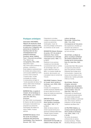 205




Pratiques artistiques                 Présentations concrètes               culture, handicap.
                                      d’ateliers de pratiques artistiques   Ramonville : Éditions Eres,
Association ARCHIMED,                 ouverts aux personnes                 2005. 118 p. (Coll.
Rapport de recherche, étude           handicapées, moyen de                 Connaissances de l’éducation).
sociologique d’actions mises          rencontre privilégié contribuant à    Des expériences culturelles qui
en place pour l’intégration des       la constitution du lien social.       réunissent des artistes en
personnes en situation de                                                   situation de handicap et d’autres
handicap dans les lieux               BONNEFON Gérard, Musique              qui ne le sont pas.
d’enseignement et de                  et paroles. VST, Vie sociale et
pratiques artistiques                 traitements, Paris, Centre            GILLIS Alain, Le Bazar du
(musique, danse, théâtre).            d’entraînement aux méthodes           génie, la pratique esthétique
Tome 1, Document de synthèse,         d’éducation active, 1988, n° 3,       des enfants présentant des
75 p. Tome 2, Les                     p. 34-37.                             troubles de la communication.
monographies, 283 p. 2005.            Restitution d’une aventure            Paris, Éd. Adam Biro, 2002,
Disponible en ligne :                 musicale qui s’est déroulée           127 p.
http://www.culture-handicap.org       successivement dans un service        Le psychiatre Alain Gillis propose
(rubrique « recherche »).             de cancérologie, dans une             une approche phénoménolo-
Étude réalisée en partenariat avec    crèche collective et dans un          gique des peintures d’enfants
le ministère de la culture et de la   IMPro. La musique réveille des        présentant des troubles de la
communication (DMDTS) et l’APF.       émotions, des souvenirs, qui          communication. L’examen des
Le tome 2 rend compte de              s’actualisent dans le moment de       travaux de trois enfants met en
13 actions dans 7 écoles              l’écoute.                             évidence leur manière particulière
municipales de musique,                                                     d’être-au-monde.
2 conservatoires de région et         DELORME Frédérick, Danser
1 école associative de danse. Ces     en couple. Déclic familles et         GILLIS Alain, Peinture
actions ciblent divers handicaps :    handicaps, Lyon, ERAC, 2002,          d’origine, rencontre
surdité, cécité, autisme,             n° 85, p. 62.                         esthétique avec des enfants
handicaps psychiques...               Conseils d’un enseignant en           présentant des troubles de la
                                      activités physiques adaptées pour     communication. Paris, Éd.
BARBONI Max, Le geste et              la mise en place de cours de          Adam Biro, 1994, 91 p.
l’instant. Art et handicap en         danse de couple pour personnes        Présentation du travail pictural
Rhône-Alpes. Lyon, Éditions           handicapées mentales.                 mené auprès de jeunes enfants
Lieux Dits, 2003, 80 p.,                                                    de l’institut médico-éducatif
50 photos.                            DREYER Pascal,                        Montaigne (Chelles) en partenariat
De 1995 à 2000, le photographe        Les danseurs immobiles.               avec Jacky Chriqui, peintre et
M. Barboni est allé à la rencontre    Déclic familles et handicaps.         professeur à l’École nationale
de troupes et associations qui        Lyon, ERAC, 1997, n° 37,              supérieure des Beaux-Arts.
proposent aux personnes               p. 56-57.
handicapées des ateliers de           Atelier de danse contact et           LE PEUTREC Mylène, La
danse, théâtre, musique,              d’éveil corporel animé par la         musique sans les gammes.
peinture.                             danseuse professionnelle Diana        Déclic familles et handicaps,
                                      Tidswell, auprès d’enfants            Lyon, ERAC, 2000, n° 70,
BONNEFON Gérard, Art et               lourdement handicapés.                p. 62-63.
lien social, les pratiques                                                  Cet article cite plusieurs
artistiques des personnes             GARDOU Charles,                       professionnels du secteur
handicapées. Paris, Desclée de        SAUCOURT Emmanuelle, La               musique-handicap : Philippe
Brouwer, 1997, 128 p.                 création à ﬂeur de peau. Art,         Bouteloup (Musique et santé),
 