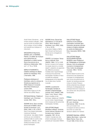 206   Bibliographie




                      André Fertier (Cémaforre)… et fait     SIZAIRE Anne, Devant les            VIALLEFOND Magali,
                      tomber plusieurs préjugés : l’idée     spectateurs, tu n’as pas le         Inﬂuence d’une pratique
                      que les sourds ne puissent faire       choix. Déclic familles et           d’animation musicale dans
                      de la musique, et que le solfège       handicaps, Lyon, ERAC, 2000,        l’évolution de jeunes inﬁrmes
                      soit impératif pour pratiquer un       n° 64, p. 22-23.                    moteurs d’origine cérébrale
                      instrument.                            Une section théâtre à l’IMPro       en centre de rééducation.
                                                             Saint-Vincent-de-Paul (Lyon)        Paris, Association MESH, 1988.
                      MACDONALD Raymond,                     animée par la compagnie de          177 p.
                      DAVIES John, O DONNEL                  l’Encre bleue.
                      Patrick, Un atelier de musique                                             VIALLEFOND Magali,
                      pour personnes qui                     UNAPEI, La musique. Temps           SCHULMANN Nathalie,
                      présentent un retard mental.           libre et créativité, Paris,         MOREAU Jean-Philippe et
                      Revue francophone de la                UNAPEI, 1998, n° 37, p. 5-28.       alii, Pédagogies et handicaps.
                      déﬁcience intellectuelle, 1999,        Numéro consacré à la musique.       Marsyas, revue de pédagogie
                      vol. 1, n° 10, p. 19-28.               Ce dossier répond à un double       musicale et chorégraphique,
                                                             objectif : présenter une approche   Paris, Institut de pédagogie
                      MERLE D’AUBIGNÉ D.,                    des différents processus            musicale, 1996, n° 39-40,
                      Création artistique et dépas-          mobilisés dans l’apprentissage      p. 4-142.
                      sement du handicap. Paris,             musical par les personnes           Numéro faisant le point sur les
                      L’Harmattan, 1998.                     handicapées mentales et mieux       recherches et les expériences
                                                             connaître les pratiques             musicales et chorégraphiques
                      Pratiques artistiques et               pédagogiques et les dispositifs     avec et pour les personnes en
                      handicap, actes du colloque de         mis en place dans l’activité        situation de handicap sensoriel,
                      Strasbourg organisé par la             musicale.                           moteur et mental. Plusieurs
                      DRAC Alsace et l’université                                                articles présentent les pratiques
                      Marc Bloch Strasbourg II,              UNAPEI, La personne                 artistiques et pédagogiques de
                      octobre 2004.                          handicapée mentale en               professionnels de la musique et
                      Disponible en ligne sur le site        situation d’apprentissage           de la danse avec des personnes
                      internet de la DRAC Alsace.            musical. Paris, UNAPEI, 1998.       handicapées.
                                                             Tome 1, 64 p. Tome 2, 160 p.
                      REYNAUD Michel, Théâtre et             Étude complète et très
                      handicap. Lyon, Chronique              technique, réalisée par l’UNAPEI,
                                                                                                 Films
                      sociale, 2002. 196 p.                  sur les modes d’apprentissage       CORTET Franck, Candoco
                                                             de la musique par les personnes     98. Lyon, Handicap
                      SIZAIRE Anne, Deux mondes              handicapées mentales.               International, 1999, 13 min 55.
                      réunis par le théâtre. Déclic                                              Film sur le travail d’une
                      familles et handicaps, Lyon,           VIALLEFOND Magali,                  compagnie de danse qui fait se
                      ERAC, 2000, n° 65, p. 56-57.           Mosaïque celtique. Suresnes,        rencontrer sur scène des
                      Récit d’une initiative particulière,   Centre national d’études et de      danseurs valides et en fauteuil.
                      menée par Handicap                     formation pour l’enfance
                      International : des ateliers théâtre   inadaptée, 1997. 30 min.            MONNIER Mathilde, URREA
                      animés par une comédienne              Création musicale avec des          Valérie, Bruit blanc : autour de
                      professionnelle et ouverts à des       enfants handicapés mentaux,         Marie-France. Paris, Arte,
                      adolescents « difﬁciles » de la        produite par l’association MESH.    14 avril 1999, 21h45, 49 min.
                      banlieue lyonnaise et à des
                      jeunes handicapés.
 