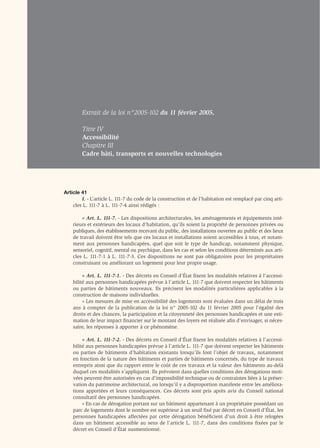 Extrait de la loi n°2005-102 du 11 février 2005,

        Titre IV
        Accessibilité
        Chapitre III
        Cadre bâti, transports et nouvelles technologies




Article 41
        I. - L’article L. 111-7 du code de la construction et de l’habitation est remplacé par cinq arti-
    cles L. 111-7 à L. 111-7-4 ainsi rédigés :

        « Art. L. 111-7. - Les dispositions architecturales, les aménagements et équipements inté-
    rieurs et extérieurs des locaux d’habitation, qu’ils soient la propriété de personnes privées ou
    publiques, des établissements recevant du public, des installations ouvertes au public et des lieux
    de travail doivent être tels que ces locaux et installations soient accessibles à tous, et notam-
    ment aux personnes handicapées, quel que soit le type de handicap, notamment physique,
    sensoriel, cognitif, mental ou psychique, dans les cas et selon les conditions déterminés aux arti-
    cles L. 111-7-1 à L. 111-7-3. Ces dispositions ne sont pas obligatoires pour les propriétaires
    construisant ou améliorant un logement pour leur propre usage.

         « Art. L. 111-7-1. - Des décrets en Conseil d’État ﬁxent les modalités relatives à l’accessi-
    bilité aux personnes handicapées prévue à l’article L. 111-7 que doivent respecter les bâtiments
    ou parties de bâtiments nouveaux. Ils précisent les modalités particulières applicables à la
    construction de maisons individuelles.
         « Les mesures de mise en accessibilité des logements sont évaluées dans un délai de trois
    ans à compter de la publication de la loi n° 2005-102 du 11 février 2005 pour l’égalité des
    droits et des chances, la participation et la citoyenneté des personnes handicapées et une esti-
    mation de leur impact ﬁnancier sur le montant des loyers est réalisée aﬁn d’envisager, si néces-
    saire, les réponses à apporter à ce phénomène.

         « Art. L. 111-7-2. - Des décrets en Conseil d’État ﬁxent les modalités relatives à l’accessi-
    bilité aux personnes handicapées prévue à l’article L. 111-7 que doivent respecter les bâtiments
    ou parties de bâtiments d’habitation existants lorsqu’ils font l’objet de travaux, notamment
    en fonction de la nature des bâtiments et parties de bâtiments concernés, du type de travaux
    entrepris ainsi que du rapport entre le coût de ces travaux et la valeur des bâtiments au-delà
    duquel ces modalités s’appliquent. Ils prévoient dans quelles conditions des dérogations moti-
    vées peuvent être autorisées en cas d’impossibilité technique ou de contraintes liées à la préser-
    vation du patrimoine architectural, ou lorsqu’il y a disproportion manifeste entre les améliora-
    tions apportées et leurs conséquences. Ces décrets sont pris après avis du Conseil national
    consultatif des personnes handicapées.
         « En cas de dérogation portant sur un bâtiment appartenant à un propriétaire possédant un
    parc de logements dont le nombre est supérieur à un seuil ﬁxé par décret en Conseil d’État, les
    personnes handicapées affectées par cette dérogation bénéﬁcient d’un droit à être relogées
    dans un bâtiment accessible au sens de l’article L. 111-7, dans des conditions ﬁxées par le
    décret en Conseil d’État susmentionné.
 