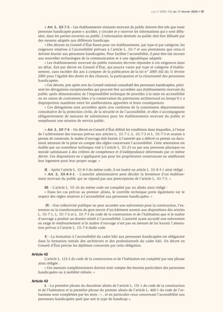 Loi n° 2005-102 du 11 février 2005 • III




        « Art. L. 111-7-3. - Les établissements existants recevant du public doivent être tels que toute
    personne handicapée puisse y accéder, y circuler et y recevoir les informations qui y sont diffu-
    sées, dans les parties ouvertes au public. L’information destinée au public doit être diffusée par
    des moyens adaptés aux différents handicaps.
        « Des décrets en Conseil d’État ﬁxent pour ces établissements, par type et par catégorie, les
    exigences relatives à l’accessibilité prévues à l’article L. 111-7 et aux prestations que ceux-ci
    doivent fournir aux personnes handicapées. Pour faciliter l’accessibilité, il peut être fait recours
    aux nouvelles technologies de la communication et à une signalétique adaptée.
        « Les établissements recevant du public existants devront répondre à ces exigences dans
    un délai, fixé par décret en Conseil d’État, qui pourra varier par type et catégorie d’établis-
    sement, sans excéder dix ans à compter de la publication de la loi n° 2005-102 du 11 février
    2005 pour l’égalité des droits et des chances, la participation et la citoyenneté des personnes
    handicapées.
        « Ces décrets, pris après avis du Conseil national consultatif des personnes handicapées, préci-
    sent les dérogations exceptionnelles qui peuvent être accordées aux établissements recevant du
    public après démonstration de l’impossibilité technique de procéder à la mise en accessibilité
    ou en raison de contraintes liées à la conservation du patrimoine architectural ou lorsqu’il y a
    disproportion manifeste entre les améliorations apportées et leurs conséquences.
        « Ces dérogations sont accordées après avis conforme de la commission départementale
    consultative de la protection civile, de la sécurité et de l’accessibilité, et elles s’accompagnent
    obligatoirement de mesures de substitution pour les établissements recevant du public et
    remplissant une mission de service public.

         « Art. L. 111-7-4. - Un décret en Conseil d’État déﬁnit les conditions dans lesquelles, à l’issue
    de l’achèvement des travaux prévus aux articles L. 111-7-1, L. 111-7-2 et L. 111-7-3 et soumis à
    permis de construire, le maître d’ouvrage doit fournir à l’autorité qui a délivré ce permis un docu-
    ment attestant de la prise en compte des règles concernant l’accessibilité. Cette attestation est
    établie par un contrôleur technique visé à l’article L. 111-23 ou par une personne physique ou
    morale satisfaisant à des critères de compétence et d’indépendance déterminés par ce même
    décret. Ces dispositions ne s’appliquent pas pour les propriétaires construisant ou améliorant
    leur logement pour leur propre usage. »

       II. - Après l’article L. 111-8-3 du même code, il est inséré un article L. 111-8-3-1 ainsi rédigé :
       « Art. L. 111-8-3-1. - L’autorité administrative peut décider la fermeture d’un établisse-
    ment recevant du public qui ne répond pas aux prescriptions de l’article L. 111-7-3. »

        III. - L’article L. 111-26 du même code est complété par un alinéa ainsi rédigé :
        « Dans les cas prévus au premier alinéa, le contrôle technique porte également sur le
    respect des règles relatives à l’accessibilité aux personnes handicapées. »

         IV. - Une collectivité publique ne peut accorder une subvention pour la construction, l’ex-
    tension ou la transformation du gros œuvre d’un bâtiment soumis aux dispositions des articles
    L. 111-7-1, L. 111-7-2 et L. 111-7-3 du code de la construction et de l’habitation que si le maître
    d’ouvrage a produit un dossier relatif à l’accessibilité. L’autorité ayant accordé une subvention
    en exige le remboursement si le maître d’ouvrage n’est pas en mesure de lui fournir l’attesta-
    tion prévue à l’article L. 111-7-4 dudit code.

       V. - La formation à l’accessibilité du cadre bâti aux personnes handicapées est obligatoire
    dans la formation initiale des architectes et des professionnels du cadre bâti. Un décret en
    Conseil d’État précise les diplômes concernés par cette obligation.

Article 42
        L’article L. 123-2 du code de la construction et de l’habitation est complété par une phrase
    ainsi rédigée :
        « Ces mesures complémentaires doivent tenir compte des besoins particuliers des personnes
    handicapées ou à mobilité réduite. »

Article 43
        I. - La première phrase du deuxième alinéa de l’article L. 151-1 du code de la construction
    et de l’habitation et la première phrase du premier alinéa de l’article L. 460-1 du code de l’ur-
    banisme sont complétées par les mots : « , et en particulier ceux concernant l’accessibilité aux
    personnes handicapées quel que soit le type de handicap ».
 